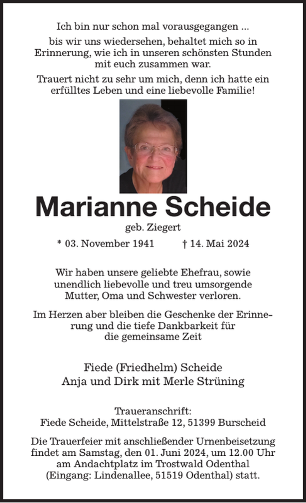 <p>Ich bin nur schon mal vorausgegangen ...<br />bis wir uns wiedersehen, behaltet mich so in<br />Erinnerung, wie ich in unseren schönsten Stunden mit euch zusammen war.<br />Trauert nicht zu sehr um mich, denn ich hatte ein erfülltes Leben und eine liebevolle Familie!</p><p>Marianne Scheide<br />geb. Ziegert<br />* 03. November 1941 † 14. Mai 2024<br />Wir haben unsere geliebte Ehefrau, sowie<br />unendlich liebevolle und treu umsorgende<br />Mutter, Oma und Schwester verloren.<br />Im Herzen aber bleiben die Geschenke der Erinnerung und die tiefe Dankbarkeit für<br />die gemeinsame Zeit<br />Fiede (Friedhelm) Scheide<br />Anja und Dirk mit Merle Strüning<br />Traueranschrift:<br />Fiede Scheide, Mittelstraße 12, 51399 Burscheid<br />Die Trauerfeier mit anschließender Urnenbeisetzung findet am Samstag, den 01. Juni 2024, um 12.00 Uhr am Andachtplatz im Trostwald Odenthal<br />(Eingang: Lindenallee, 51519 Odenthal) statt.</p>