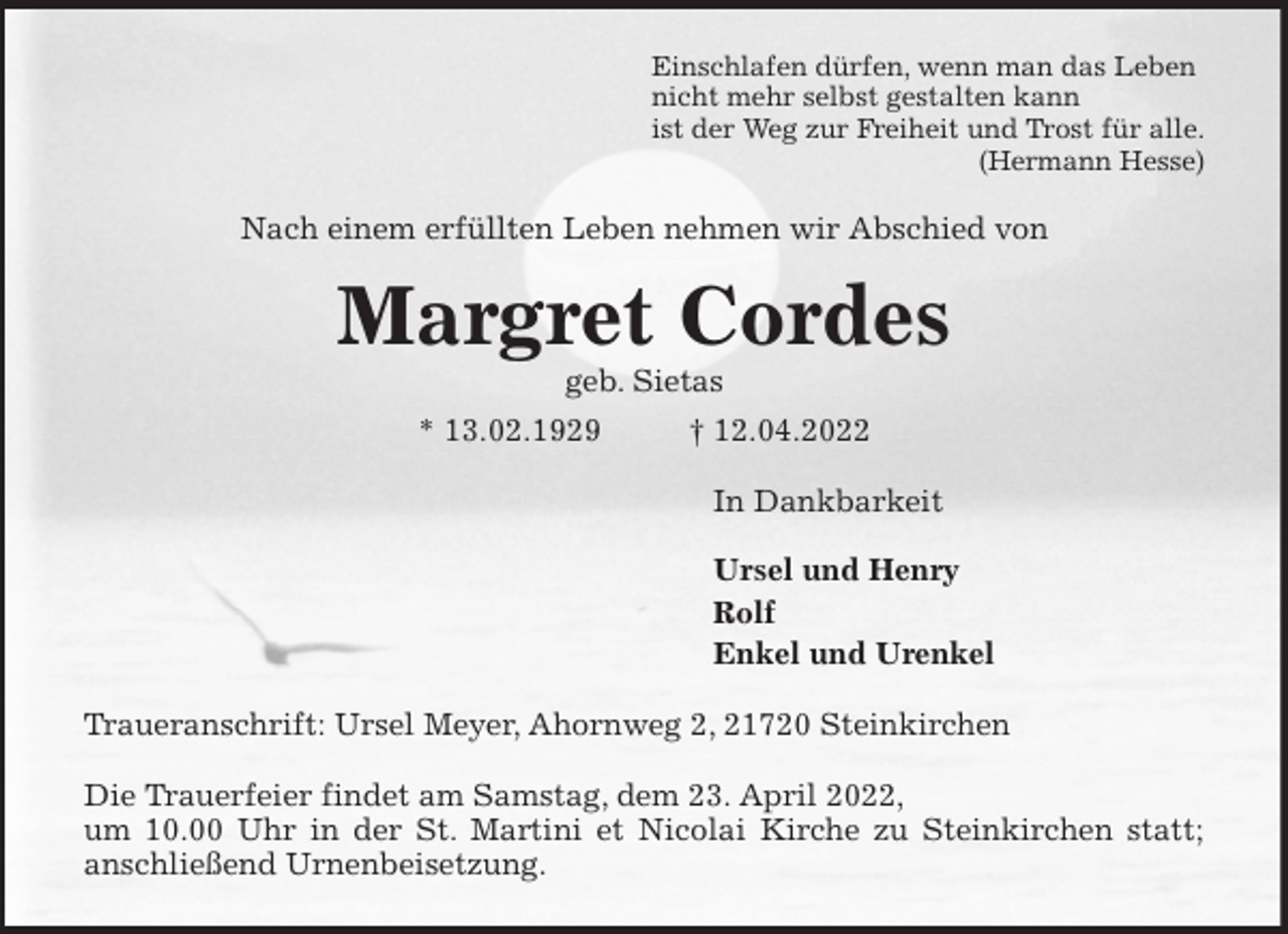 <p>Einschlafen dürfen, wenn man das Leben<br />nicht mehr selbst gestalten kann<br />ist der Weg zur Freiheit und Trost für alle.<br />(Hermann Hesse)<br />Nach einem erfüllten Leben nehmen wir Abschied von<br />Margret Cordes<br />geb. Sietas<br />* 13.02.1929 † 12.04.2022<br />In Dankbarkeit</p>
<p>Ursel und Henry<br />Rolf<br />Enkel und Urenkel<br />Traueranschrift: Ursel Meyer, Ahornweg 2, 21720 Steinkirchen</p>
<p>Die Trauerfeier findet am Samstag, dem 23. April 2022,<br />um 10.00 Uhr in der St. Martini et Nicolai Kirche zu Steinkirchen statt;<br />anschließend Urnenbeisetzung.</p>