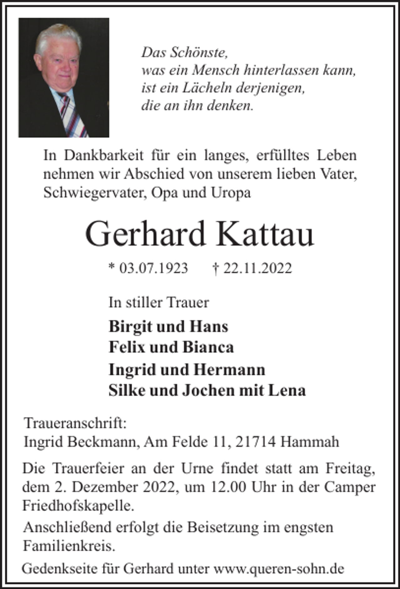 <p>Das Schönste,<br />was ein Mensch hinterlassen kann,<br />ist ein Lächeln derjenigen,<br />die an ihn denken.<br />In Dankbarkeit für ein langes, erfülltes Leben<br />nehmen wir Abschied von unserem lieben Vater,<br />Schwiegervater, Opa und Uropa<br />Gerhard Kattau<br />* 03.07.1923 † 22.11.2022<br />In stiller Trauer<br />Birgit und Hans<br />Felix und Bianca<br />Ingrid und Hermann<br />Silke und Jochen mit Lena<br />Traueranschrift:<br />Ingrid Beckmann, Am Felde 11, 21714 Hammah<br />Die Trauerfeier an der Urne findet statt am Freitag,<br />dem 2. Dezember 2022, um 12.00 Uhr in der Camper<br />Friedhofskapelle.<br />Anschließend erfolgt die Beisetzung im engsten<br />Familienkreis.<br />Gedenkseite für Gerhard unter www.queren-sohn.de</p>