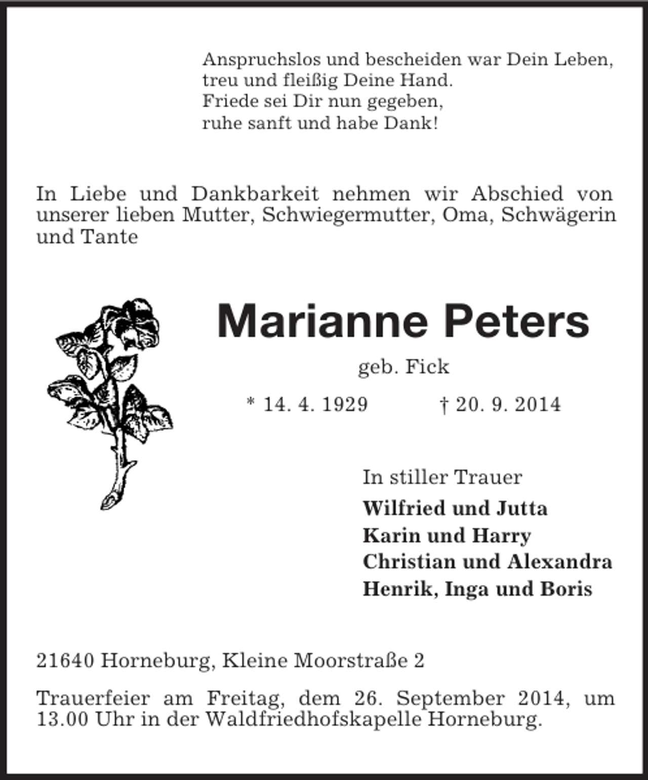 <p>Anspruchslos und bescheiden war Dein Leben,<br />treu und fleißig Deine Hand.<br />Friede sei Dir nun gegeben,<br />ruhe sanft und habe Dank!<br />In Liebe und Dankbarkeit nehmen wir Abschied von<br />unserer lieben Mutter, Schwiegermutter, Oma, Schwägerin<br />und Tante<br />Marianne Peters<br />geb. Fick<br />* 14. 4. 1929 † 20. 9. 2014<br />In stiller Trauer<br />Wilfried und Jutta<br />Karin und Harry<br />Christian und Alexandra<br />Henrik, Inga und Boris<br />21640 Horneburg, Kleine Moorstraße 2<br />Trauerfeier am Freitag, dem 26. September 2014, um 13.00 Uhr in der Waldfriedhofskapelle Horneburg.</p>