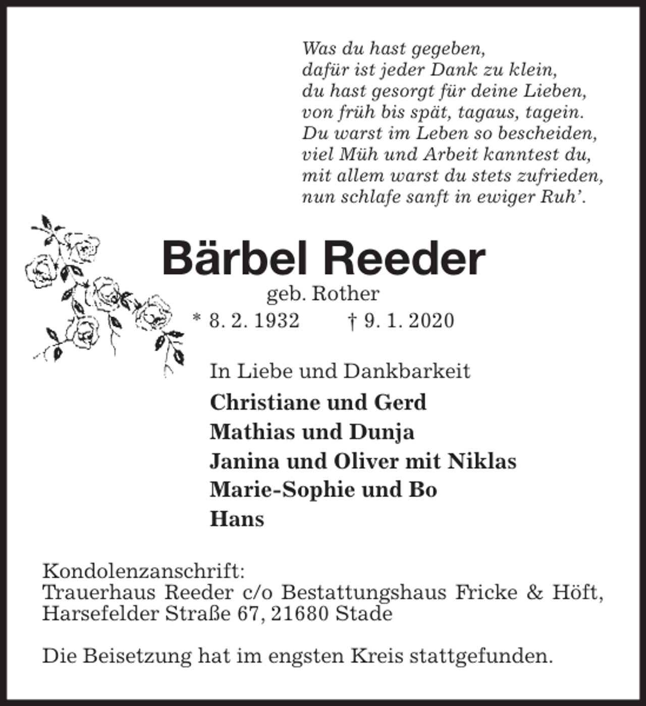 <p>Was du hast gegeben,<br />dafür ist jeder Dank zu klein,<br />du hast gesorgt für deine Lieben,<br />von früh bis spät, tagaus, tagein.<br />Du warst im Leben so bescheiden,<br />viel Müh und Arbeit kanntest du,<br />mit allem warst du stets zufrieden,<br />nun schlafe sanft in ewiger Ruh’.<br />Bärbel Reeder<br />geb. Rother<br />* 8. 2. 1932 † 9. 1. 2020<br />In Liebe und Dankbarkeit<br />Christiane und Gerd<br />Mathias und Dunja<br />Janina und Oliver mit Niklas<br />Marie-Sophie und Bo<br />Hans<br />Kondolenzanschrift:<br />Trauerhaus Reeder c/o Bestattungshaus Fricke &amp; Höft,<br />Harsefelder Straße 67, 21680 Stade</p>
<p>Die Beisetzung hat im engsten Kreis stattgefunden.</p>
