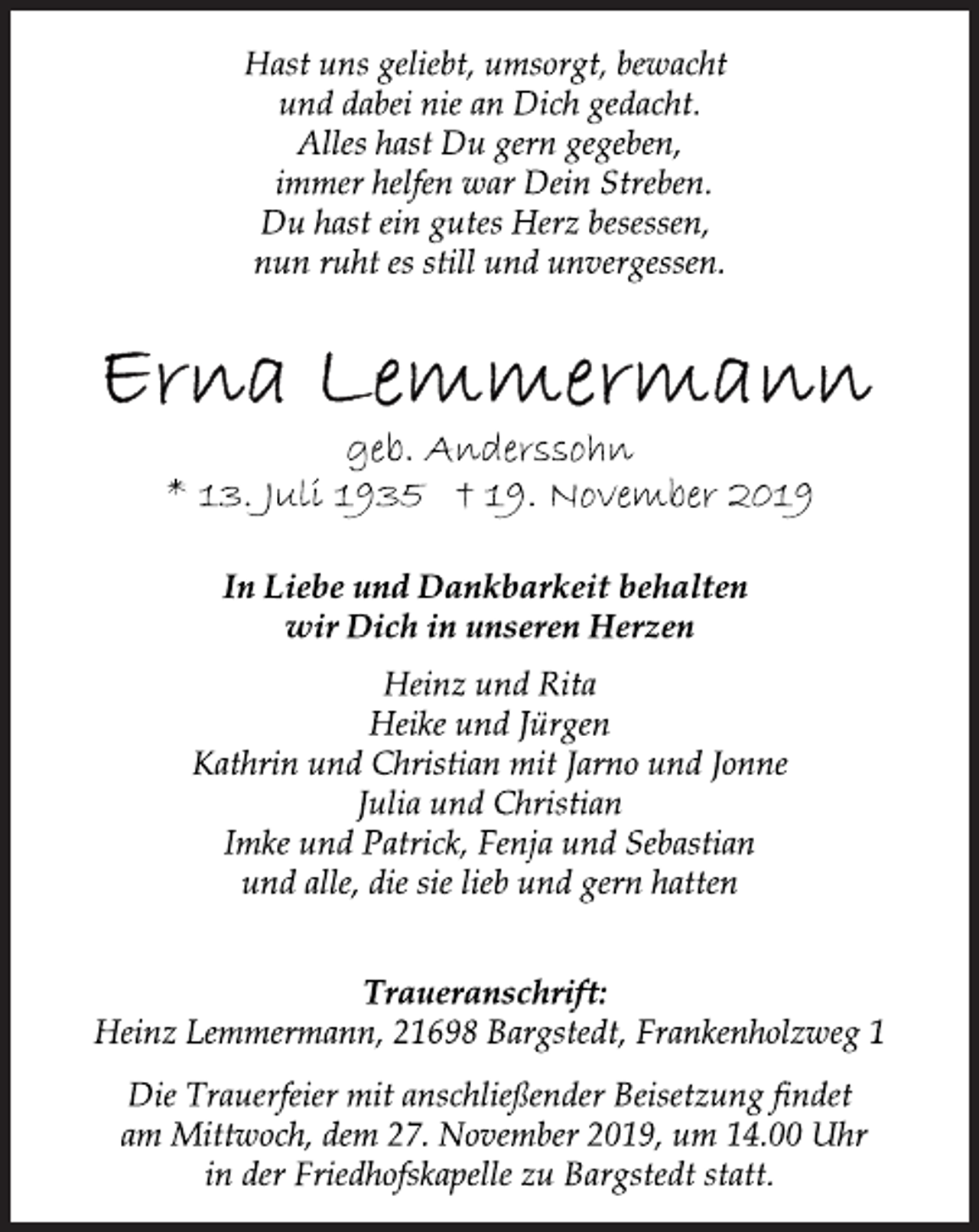 <p>Hast uns geliebt, umsorgt, bewacht<br />und dabei nie an Dich gedacht.<br />Alles hast Du gern gegeben,<br />immer helfen war Dein Streben.<br />Du hast ein gutes Herz besessen,<br />nun ruht es still und unvergessen.<br />Erna Lemmermann<br />geb. Anderssohn<br />* 13. Juli 1935 † 19. November 2019<br />In Liebe und Dankbarkeit behalten<br />wir Dich in unseren Herzen<br />Heinz und Rita<br />Heike und Jürgen<br />Kathrin und Christian mit Jarno und Jonne<br />Julia und Christian<br />Imke und Patrick, Fenja und Sebastian<br />und alle, die sie lieb und gern hatten<br />Traueranschrift:<br />Heinz Lemmermann, 21698 Bargstedt, Frankenholzweg 1<br />Die Trauerfeier mit anschließender Beisetzung findet<br />am Mittwoch, dem 27. November 2019, um 14.00 Uhr<br />in der Friedhofskapelle zu Bargstedt statt.</p>
