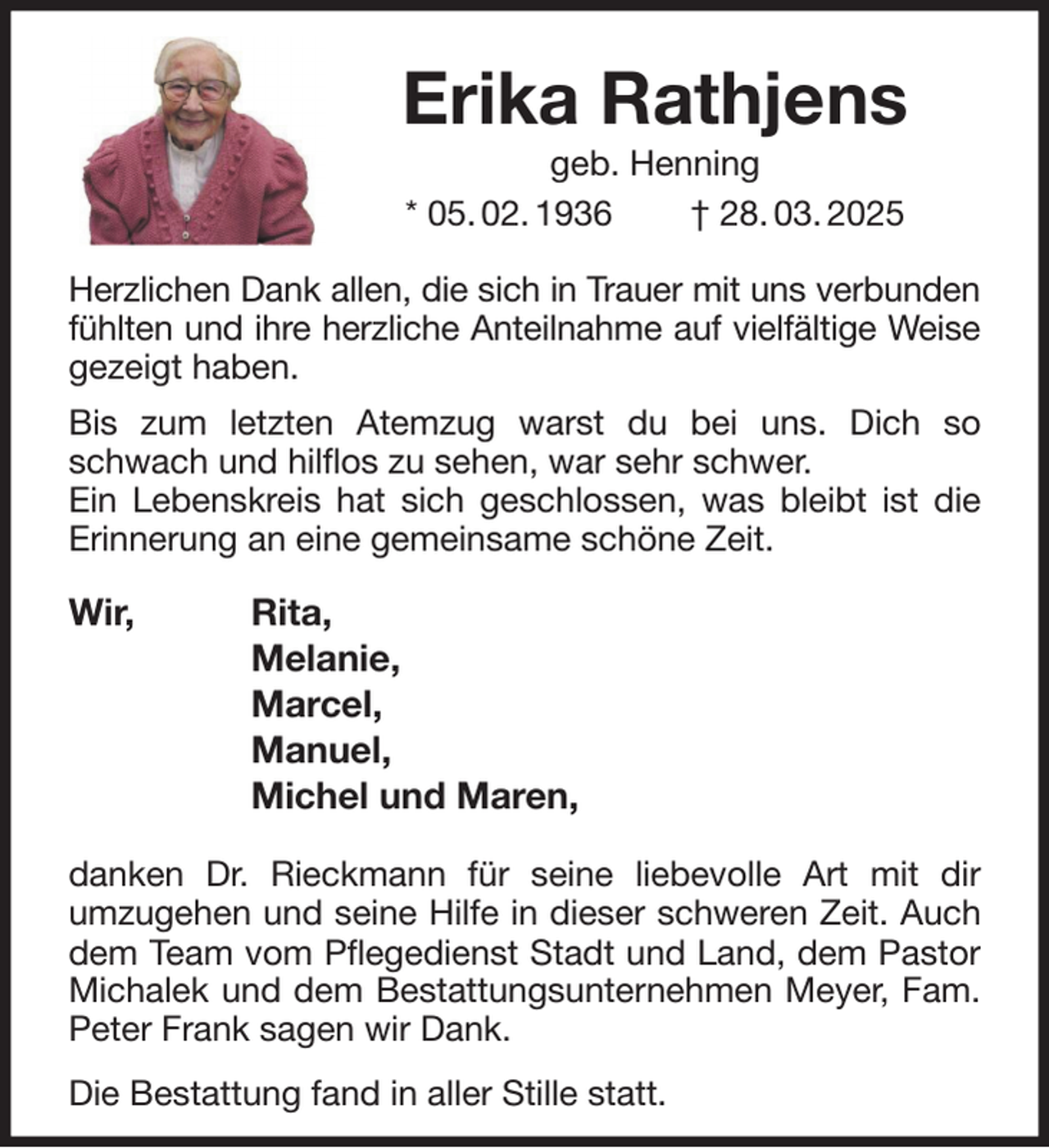 <p>Erika Rathjens<br />geb. Henning<br />* 05. 02. 1936 † 28. 03. 2025<br />Herzlichen Dank allen, die sich in Trauer mit uns verbunden<br />fühlten und ihre herzliche Anteilnahme auf vielfältige Weise<br />gezeigt haben.<br />Bis zum letzten Atemzug warst du bei uns. Dich so schwach und hilflos zu sehen, war sehr schwer.<br />Ein Lebenskreis hat sich geschlossen, was bleibt ist die<br />Erinnerung an eine gemeinsame schöne Zeit.</p><p>Wir, Rita,<br />Melanie,<br />Marcel,<br />Manuel,<br />Michel und Maren,</p><p>danken Dr. Rieckmann für seine liebevolle Art mit dir<br />umzugehen und seine Hilfe in dieser schweren Zeit. Auch<br />dem Team vom Pflegedienst Stadt und Land, dem Pastor<br />Michalek und dem Bestattungsunternehmen Meyer, Fam. Peter Frank sagen wir Dank.<br />Die Bestattung fand in aller Stille statt.</p>