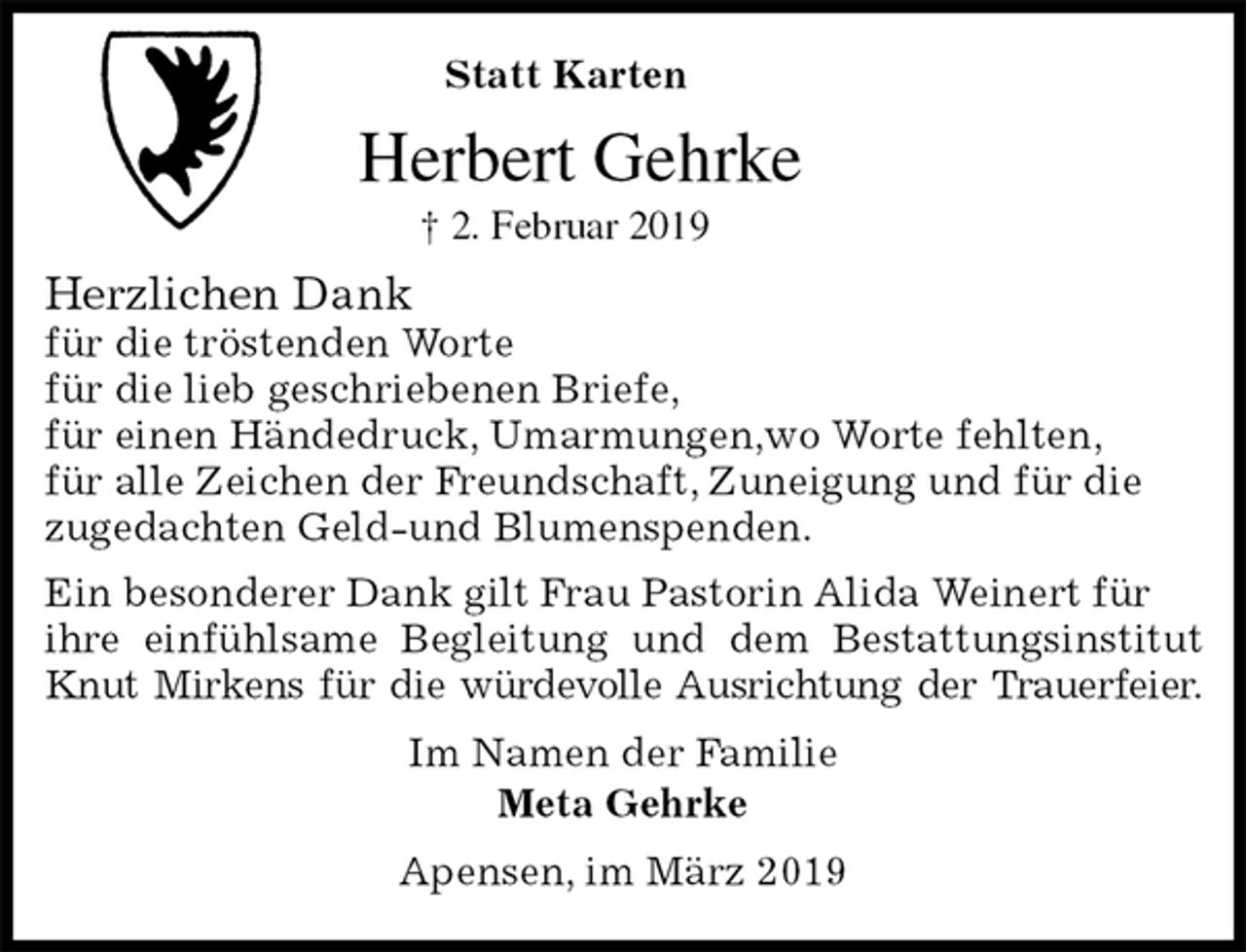 <p>Statt Karten<br />Herbert Gehrke<br />† 2. Februar 2019<br />Herzlichen Dank<br />für die tröstenden Worte<br />für die lieb geschriebenen Briefe,<br />für einen Händedruck, Umarmungen,wo Worte fehlten,<br />für alle Zeichen der Freundschaft, Zuneigung und für die<br />zugedachten Geld-und Blumenspenden.<br />Ein besonderer Dank gilt Frau Pastorin Alida Weinert für<br />ihre einfühlsame Begleitung und dem Bestattungsinstitut Knut Mirkens für die würdevolle Ausrichtung der Trauerfeier.<br />Im Namen der Familie<br />Meta Gehrke<br />Apensen, im März 2019</p>