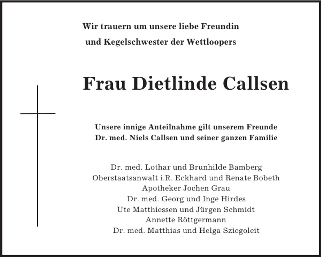 <p>Wir trauern um unsere liebe Freundin<br />und Kegelschwester der Wettloopers<br />Frau Dietlinde Callsen<br />Unsere innige Anteilnahme gilt unserem Freunde<br />Dr. med. Niels Callsen und seiner ganzen Familie</p><p>Dr. med. Lothar und Brunhilde Bamberg<br />Oberstaatsanwalt i.R. Eckhard und Renate Bobeth<br />Apotheker Jochen Grau<br />Dr. med. Georg und Inge Hirdes<br />Ute Matthiessen und Jürgen Schmidt<br />Annette Röttgermann<br />Dr. med. Matthias und Helga Sziegoleit</p>