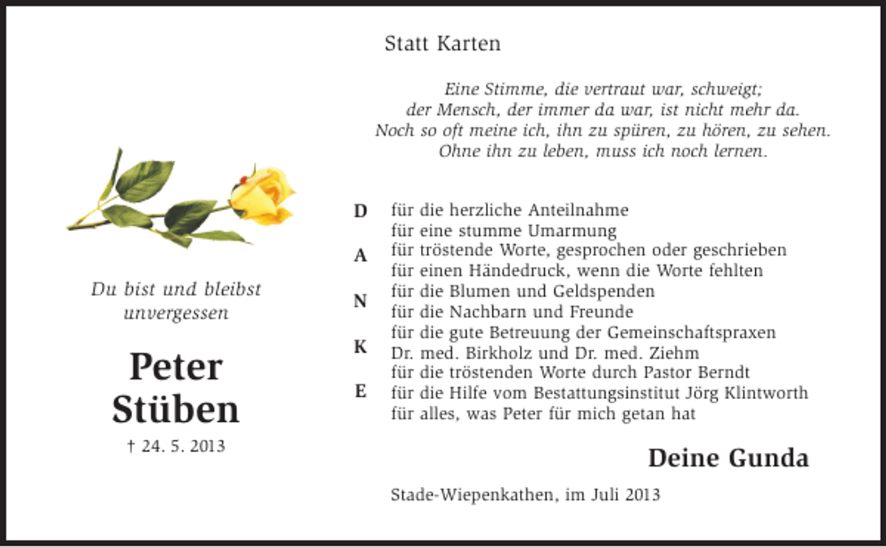 <p>Statt Karten<br />Eine Stimme, die vertraut war, schweigt;<br />der Mensch, der immer da war, ist nicht mehr da.<br />Noch so oft meine ich, ihn zu spüren, zu hören, zu sehen.<br />Ohne ihn zu leben, muss ich noch lernen.</p><p>D<br />A<br />Du bist und bleibst<br />unvergessen</p><p>Peter<br />Stüben<br />† 24. 5. 2013</p><p>N<br />K<br />E</p><p>für<br />für<br />für<br />für<br />für<br />für<br />für<br />Dr.<br />für<br />für<br />für</p><p>die herzliche Anteilnahme<br />eine stumme Umarmung<br />tröstende Worte, gesprochen oder geschrieben<br />einen Händedruck, wenn die Worte fehlten<br />die Blumen und Geldspenden<br />die Nachbarn und Freunde<br />die gute Betreuung der Gemeinschaftspraxen<br />med. Birkholz und Dr. med. Ziehm<br />die tröstenden Worte durch Pastor Berndt<br />die Hilfe vom Bestattungsinstitut Jörg Klintworth<br />alles, was Peter für mich getan hat</p><p>Deine Gunda<br />Stade-Wiepenkathen, im Juli 2013</p>
