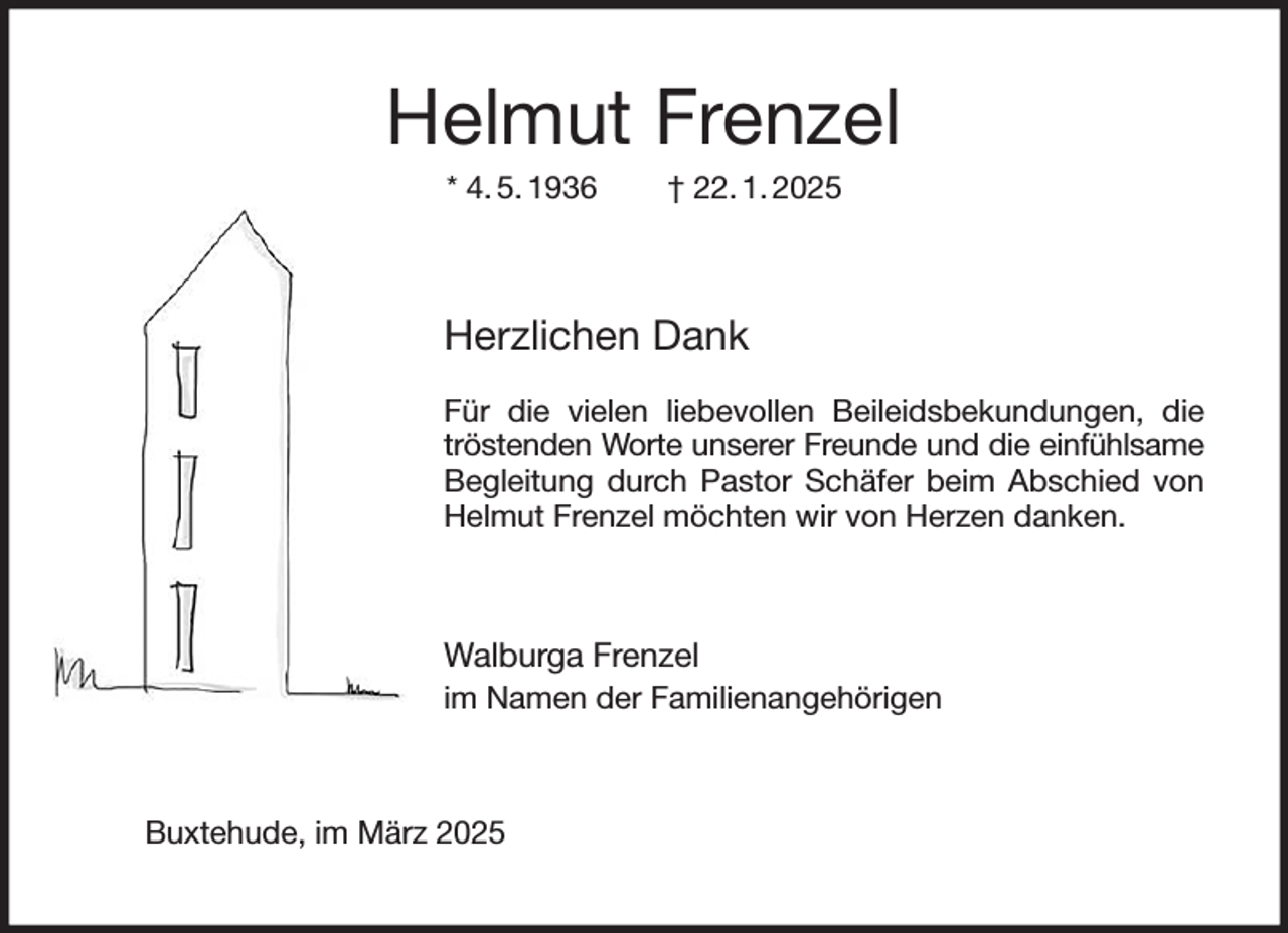 <p>Helmut Frenzel<br />* 4. 5. 1936 † 22. 1. 2025<br />Herzlichen Dank</p><p>Für die vielen liebevollen Beileidsbekundungen, die tröstenden Worte unserer Freunde und die einfühlsame<br />Begleitung durch Pastor Schäfer beim Abschied von Helmut Frenzel möchten wir von Herzen danken.</p><p>Walburga Frenzel<br />im Namen der Familienangehörigen<br />Buxtehude, im März 2025</p>