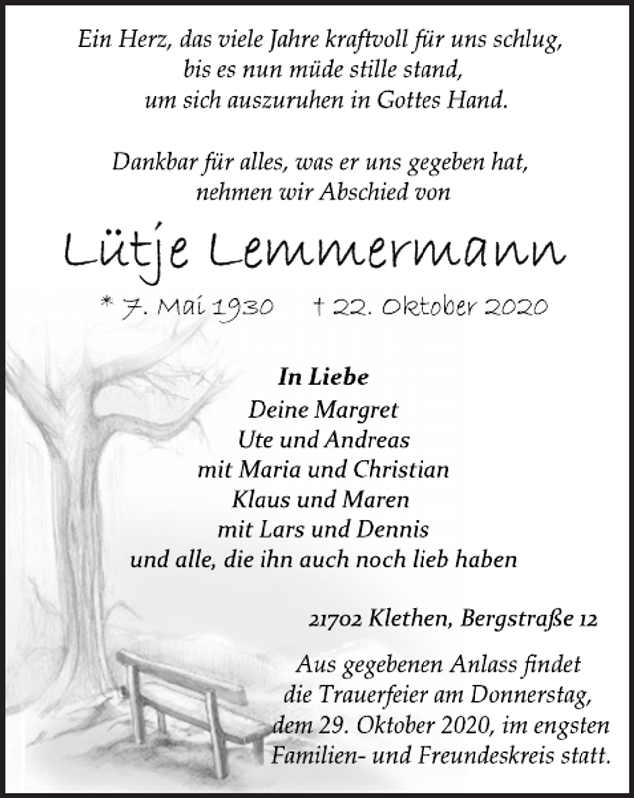 <p>Ein Herz, das viele Jahre kraftvoll für uns schlug,<br />bis es nun müde stille stand,<br />um sich auszuruhen in Gottes Hand.<br />Dankbar für alles, was er uns gegeben hat,<br />nehmen wir Abschied von<br />Lütje Lemmermann<br />* 7. Mai 1930 † 22. Oktober 2020<br />In Liebe<br />Deine Margret<br />Ute und Andreas<br />mit Maria und Christian<br />Klaus und Maren<br />mit Lars und Dennis<br />und alle, die ihn auch noch lieb haben<br />21702 Klethen, Bergstraße 12<br />Aus gegebenen Anlass findet<br />die Trauerfeier am Donnerstag,<br />dem 29. Oktober 2020, im engsten<br />Familien- und Freundeskreis statt.</p>
