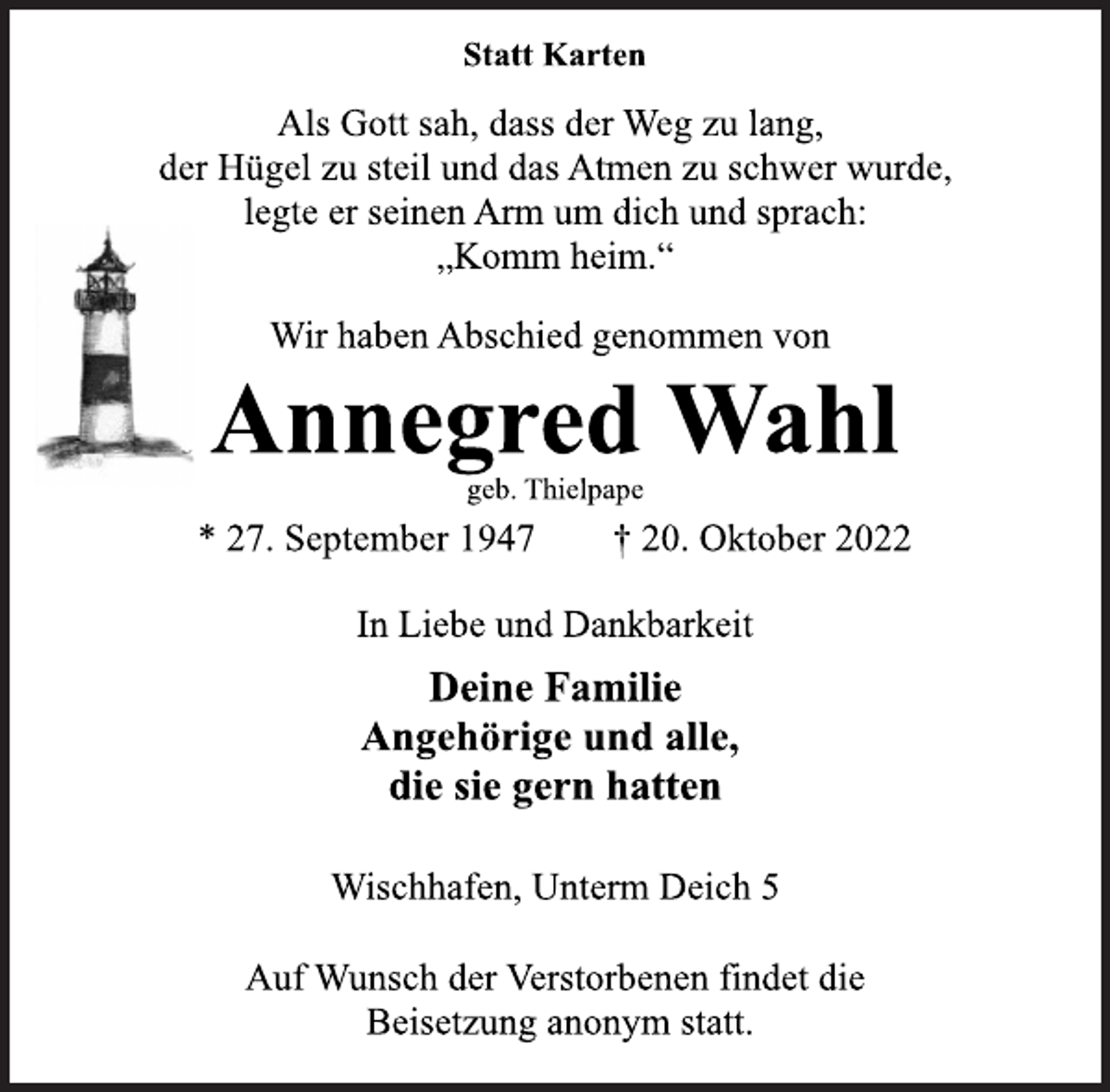 <p>Statt Karten<br />Als Gott sah, dass der Weg zu lang,<br />der Hügel zu steil und das Atmen zu schwer wurde,<br />legte er seinen Arm um dich und sprach:<br />„Komm heim.“<br />Wir haben Abschied genommen von<br />Annegred Wahl<br />geb. Thielpape<br />* 27. September 1947 † 20. Oktober 2022<br />In Liebe und Dankbarkeit<br />Deine Familie<br />Angehörige und alle,<br />die sie gern hatten<br />Wischhafen, Unterm Deich 5<br />Auf Wunsch der Verstorbenen findet die<br />Beisetzung anonym statt.</p>