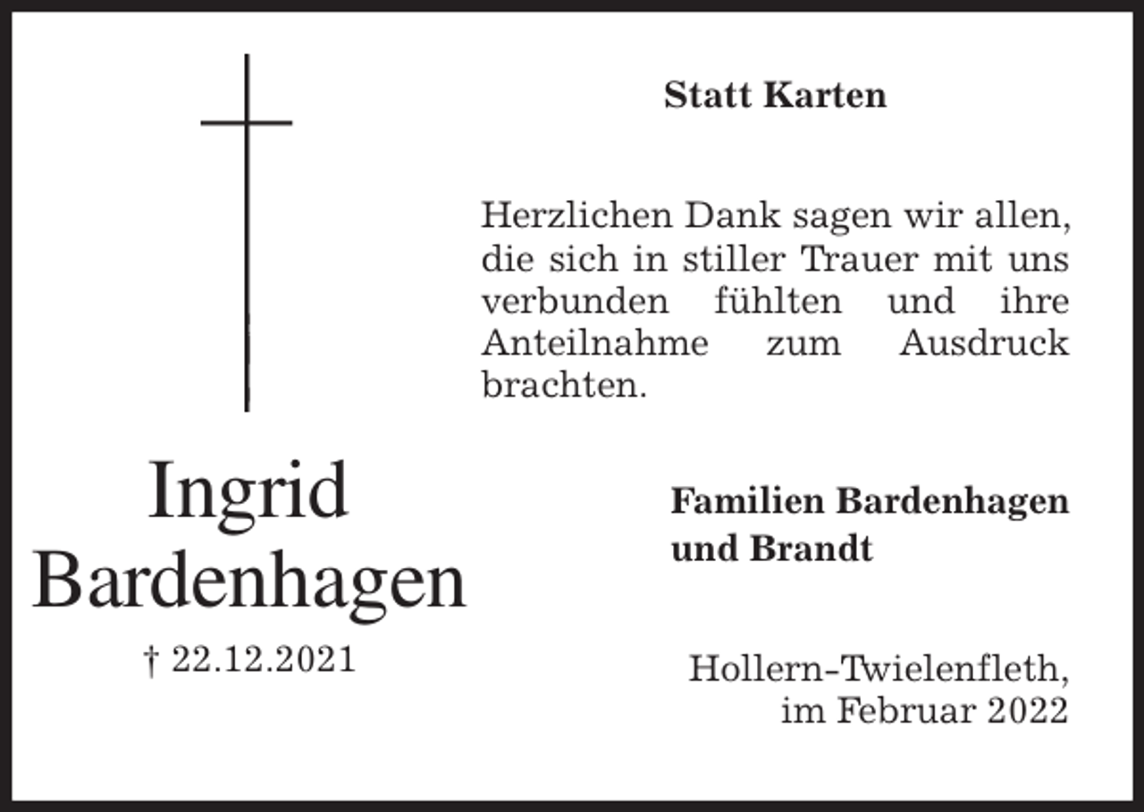 <p>Statt Karten<br />Herzlichen Dank sagen wir allen, die sich in stiller Trauer mit uns verbunden fühlten und ihre<br />Anteilnahme zum Ausdruck brachten.<br />Hollern-Twielenfleth,<br />im Februar 2022<br />Familien Bardenhagen<br />und Brandt<br />Ingrid<br />Bardenhagen<br />† 22.12.2021</p>