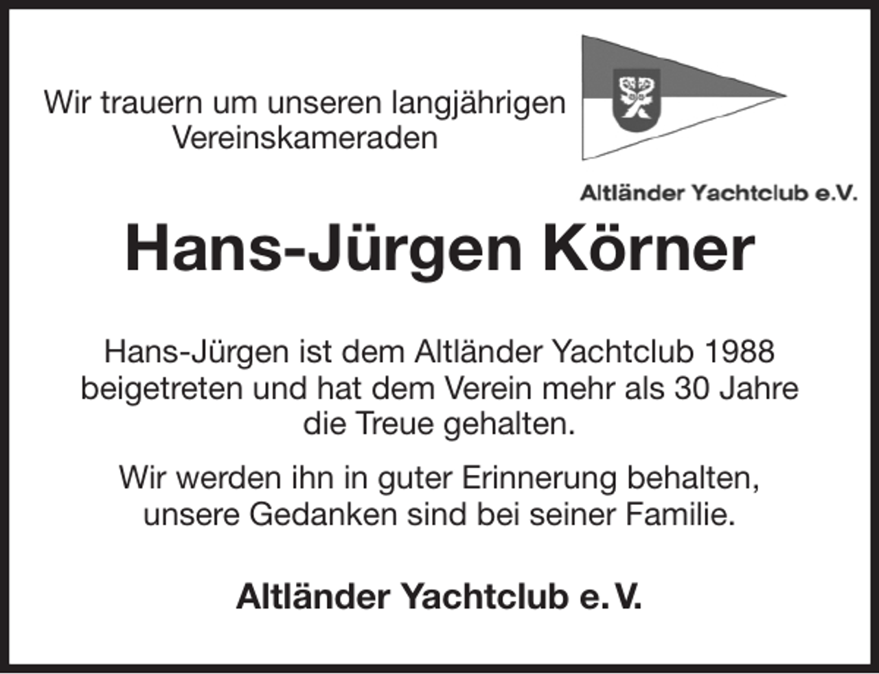 <p>Wir trauern um unseren langjährigen Vereinskameraden<br />Hans-Jürgen Körner<br />Hans-Jürgen ist dem Altländer Yachtclub 1988<br />beigetreten und hat dem Verein mehr als 30 Jahre<br />die Treue gehalten.<br />Wir werden ihn in guter Erinnerung behalten,<br />unsere Gedanken sind bei seiner Familie.<br />Altländer Yachtclub e. V.</p>