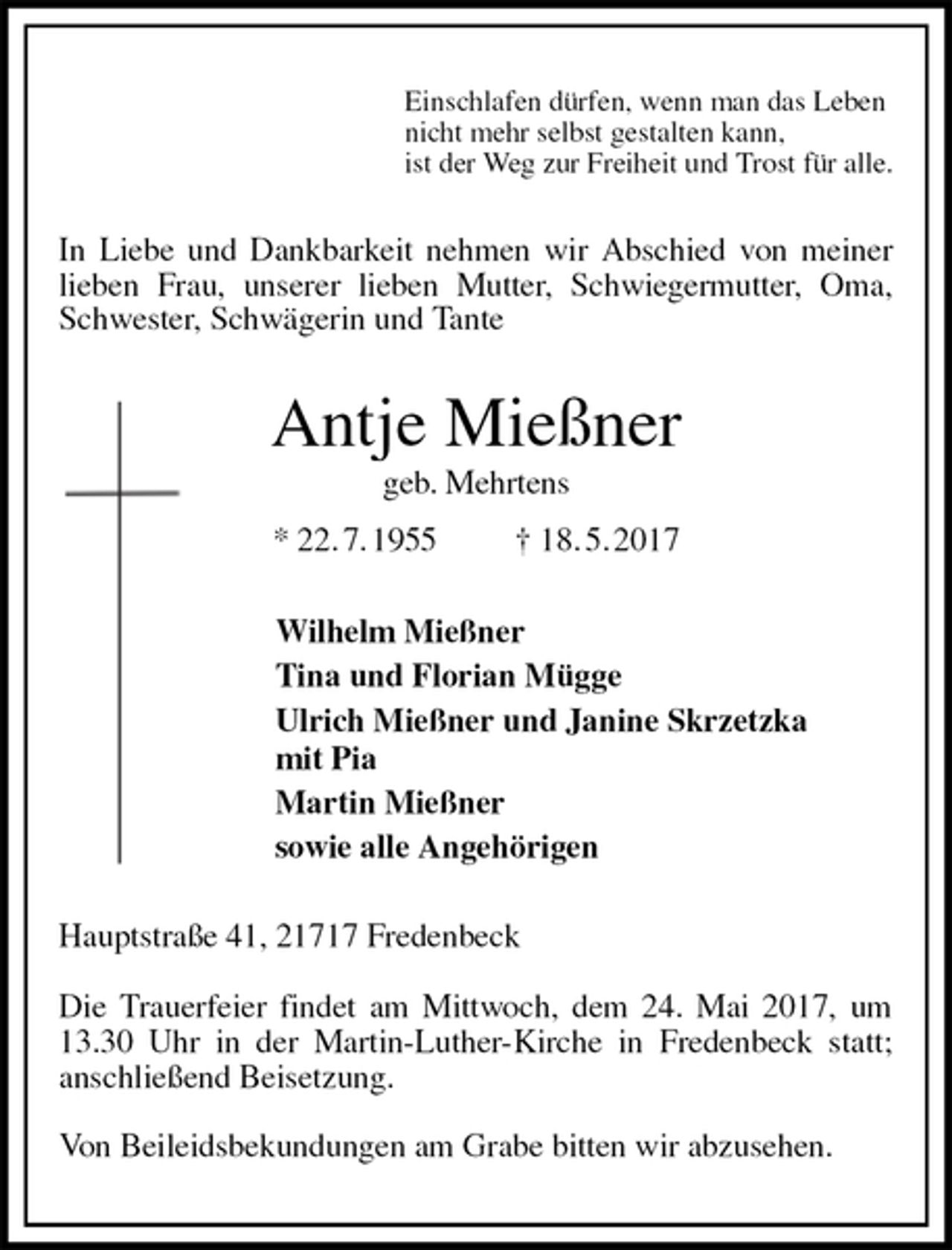 <p>Einschlafen dürfen, wenn man das Leben<br />nicht mehr selbst gestalten kann,<br />ist der Weg zur Freiheit und Trost für alle.<br />In Liebe und Dankbarkeit nehmen wir Abschied von meiner lieben Frau, unserer lieben Mutter, Schwiegermutter, Oma, Schwester, Schwägerin und Tante<br />Antje Mießner<br />geb. Mehrtens<br />* 22. 7. 1955 † 18. 5. 2017<br />Wilhelm Mießner<br />Tina und Florian Mügge<br />Ulrich Mießner und Janine Skrzetzka<br />mit Pia<br />Martin Mießner<br />sowie alle Angehörigen<br />Hauptstraße 41, 21717 Fredenbeck</p><p>Die Trauerfeier findet am Mittwoch, dem 24. Mai 2017, um 13.30 Uhr in der Martin-Luther-Kirche in Fredenbeck statt;<br />anschließend Beisetzung.</p><p>Von Beileidsbekundungen am Grabe bitten wir abzusehen.</p>