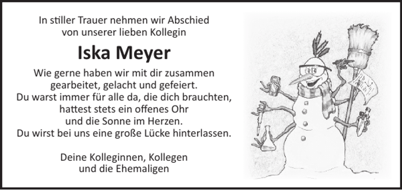 <p>In stiller Trauer nehmen wir Abschied<br />von unserer lieben Kollegin<br />Iska Meyer</p>
<p>Wie gerne haben wir mit dir zusammen gearbeitet, gelacht und gefeiert.<br />Du warst immer für alle da, die dich brauchten, hattest stets ein offenes Ohr und die Sonne im Herzen.<br />Du wirst bei uns eine große Lücke hinterlassen.</p>
<p>Deine Kolleginnen, Kollegen<br />und die Ehemaligen</p>
