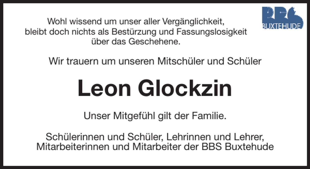 <p>Wohl wissend um unser aller Vergänglichkeit,<br />bleibt doch nichts als Bestürzung und Fassungslosigkeit<br />über das Geschehene.<br />Wir trauern um unseren Mitschüler und Schüler<br />Leon Glockzin<br />Unser Mitgefühl gilt der Familie.<br />Schülerinnen und Schüler, Lehrinnen und Lehrer,<br />Mitarbeiterinnen und Mitarbeiter der BBS Buxtehude</p>
