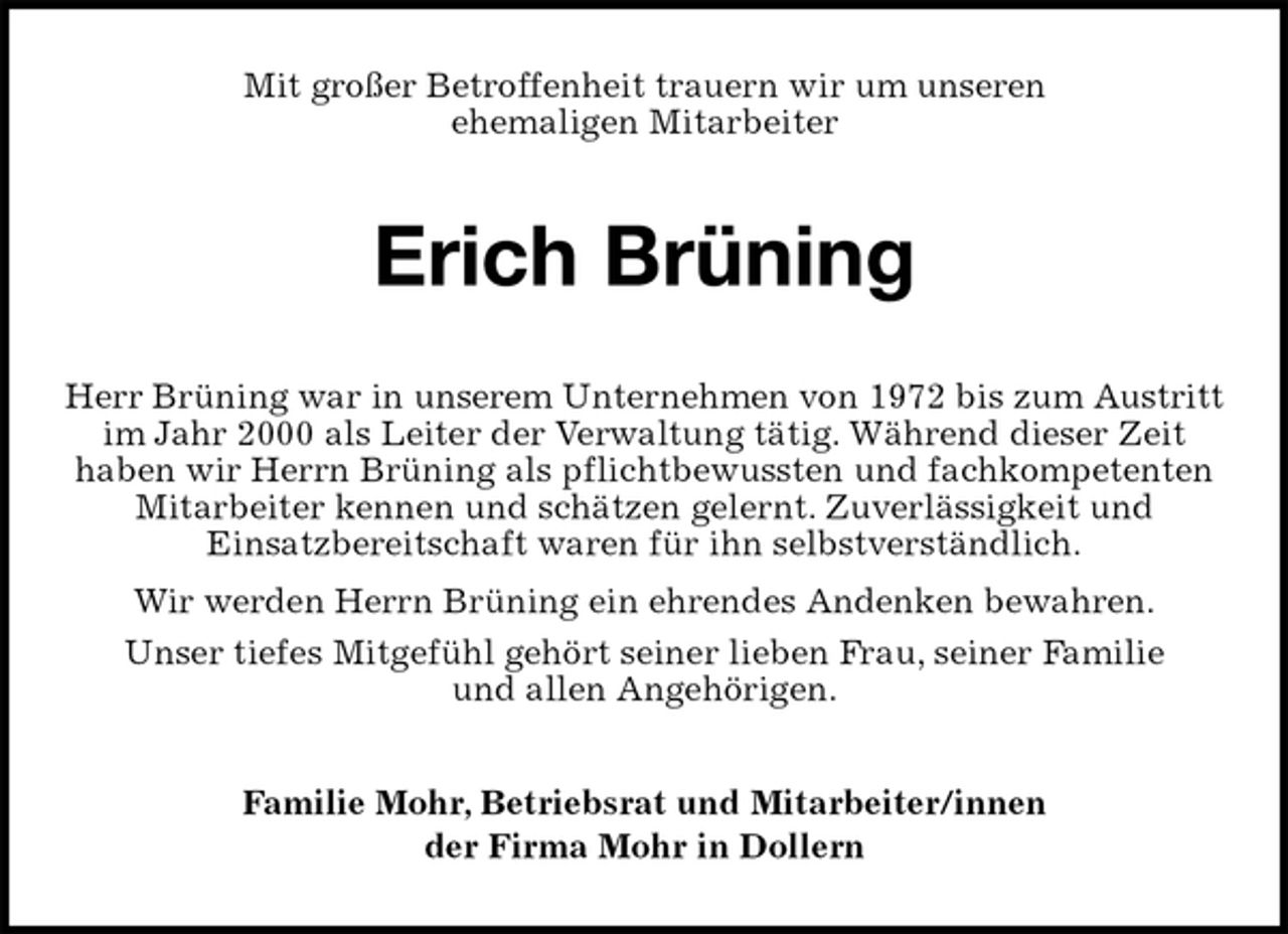 <p>Mit großer Betroffenheit trauern wir um unseren<br />ehemaligen Mitarbeiter<br />Erich Brüning<br />Herr Brüning war in unserem Unternehmen von 1972 bis zum Austritt im Jahr 2000 als Leiter der Verwaltung tätig. Während dieser Zeit<br />haben wir Herrn Brüning als pflichtbewussten und fachkompetenten Mitarbeiter kennen und schätzen gelernt. Zuverlässigkeit und<br />Einsatzbereitschaft waren für ihn selbstverständlich.<br />Wir werden Herrn Brüning ein ehrendes Andenken bewahren.<br />Unser tiefes Mitgefühl gehört seiner lieben Frau, seiner Familie<br />und allen Angehörigen.<br />Familie Mohr, Betriebsrat und Mitarbeiter/innen<br />der Firma Mohr in Dollern</p>