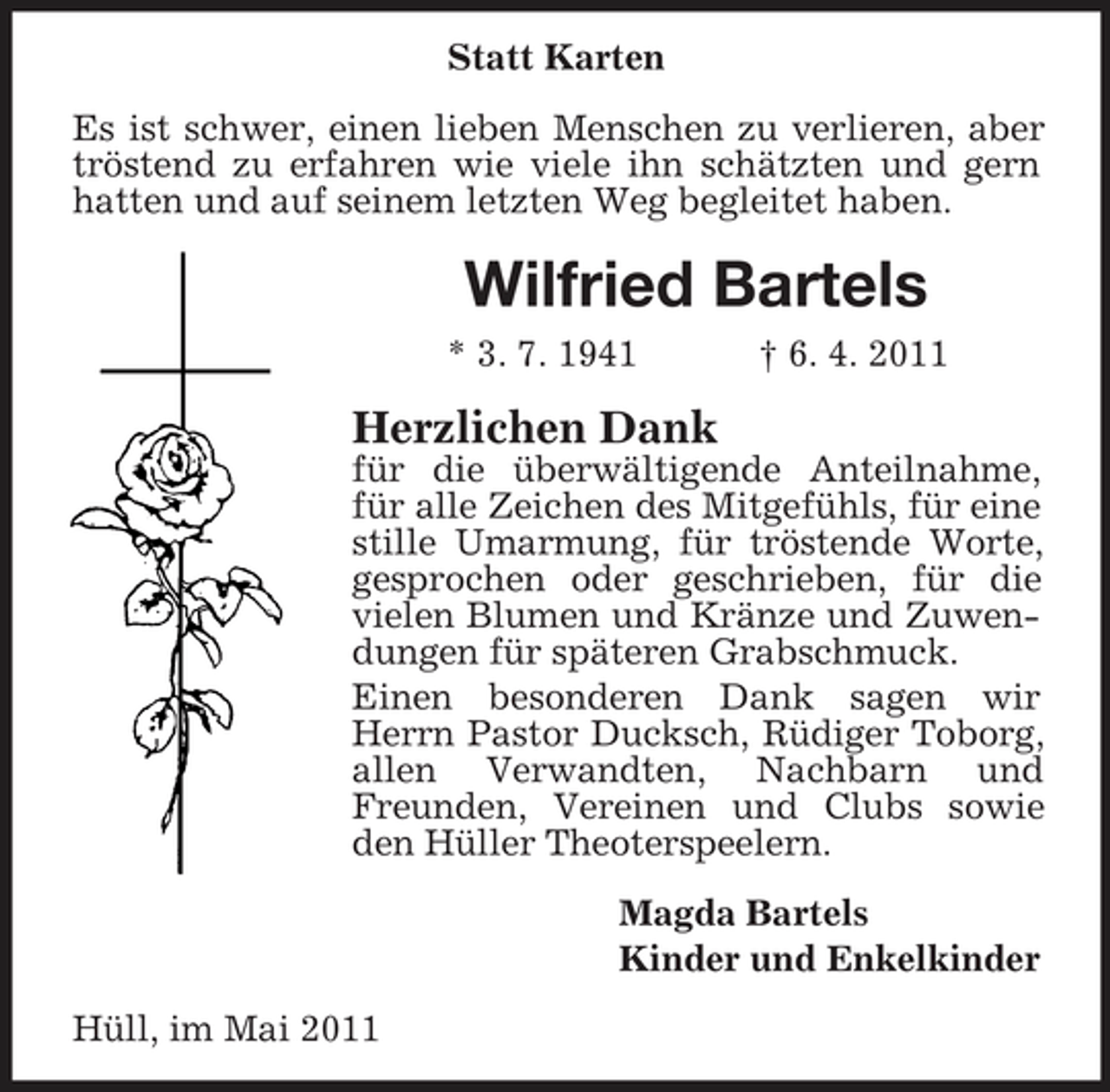<p>Statt Karten Es ist schwer, einen lieben Menschen zu verlieren, aber tröstend zu erfahren wie viele ihn schätzten und gern hatten und auf seinem letzten Weg begleitet haben.</p><p>Wilfried Bartels<br />* 3. 7. 1941 † 6. 4. 2011</p><p>Herzlichen Dank<br />für die überwältigende Anteilnahme, für alle Zeichen des Mitgefühls, für eine stille Umarmung, für tröstende Worte, gesprochen oder geschrieben, für die vielen Blumen und Kränze und Zuwendungen für späteren Grabschmuck. Einen besonderen Dank sagen wir Herrn Pastor Ducksch, Rüdiger Toborg, allen Verwandten, Nachbarn und Freunden, Vereinen und Clubs sowie den Hüller Theoterspeelern. Magda Bartels Kinder und Enkelkinder Hüll, im Mai 2011</p>