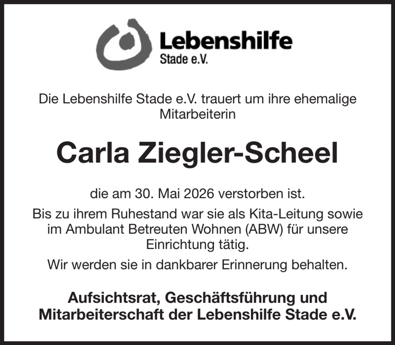 <p>Die Lebenshilfe Stade e.V. trauert um ihre ehemalige<br />Mitarbeiterin<br />Carla Ziegler-Scheel<br />die am 30. Mai 2026 verstorben ist.<br />Bis zu ihrem Ruhestand war sie als Kita-Leitung sowie<br />im Ambulant Betreuten Wohnen (ABW) für unsere<br />Einrichtung tätig.<br />Wir werden sie in dankbarer Erinnerung behalten.<br />Aufsichtsrat, Geschäftsführung und<br />Mitarbeiterschaft der Lebenshilfe Stade e.V.</p>