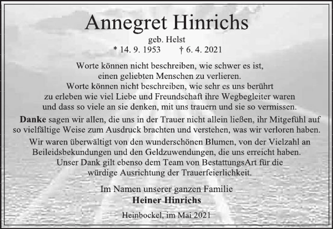 <p>Annegret Hinrichs<br />geb. Helst<br />* 14. 9. 1953 † 6. 4. 2021<br />Worte können nicht beschreiben, wie schwer es ist,<br />einen geliebten Menschen zu verlieren.<br />Worte können nicht beschreiben, wie sehr es uns berührt<br />zu erleben wie viel Liebe und Freundschaft ihre Wegbegleiter waren<br />und dass so viele an sie denken, mit uns trauern und sie so vermissen.<br />Danke sagen wir allen, die uns in der Trauer nicht allein ließen, ihr Mitgefühl auf so vielfältige Weise zum Ausdruck brachten und verstehen, was wir verloren haben.<br />Wir waren überwältigt von den wunderschönen Blumen, von der Vielzahl an Beileidsbekundungen und den Geldzuwendungen, die uns erreicht haben.<br />Unser Dank gilt ebenso dem Team von BestattungsArt für die<br />würdige Ausrichtung der Trauerfeierlichkeit.<br />Im Namen unserer ganzen Familie<br />Heiner Hinrichs<br />Heinbockel, im Mai 2021</p>