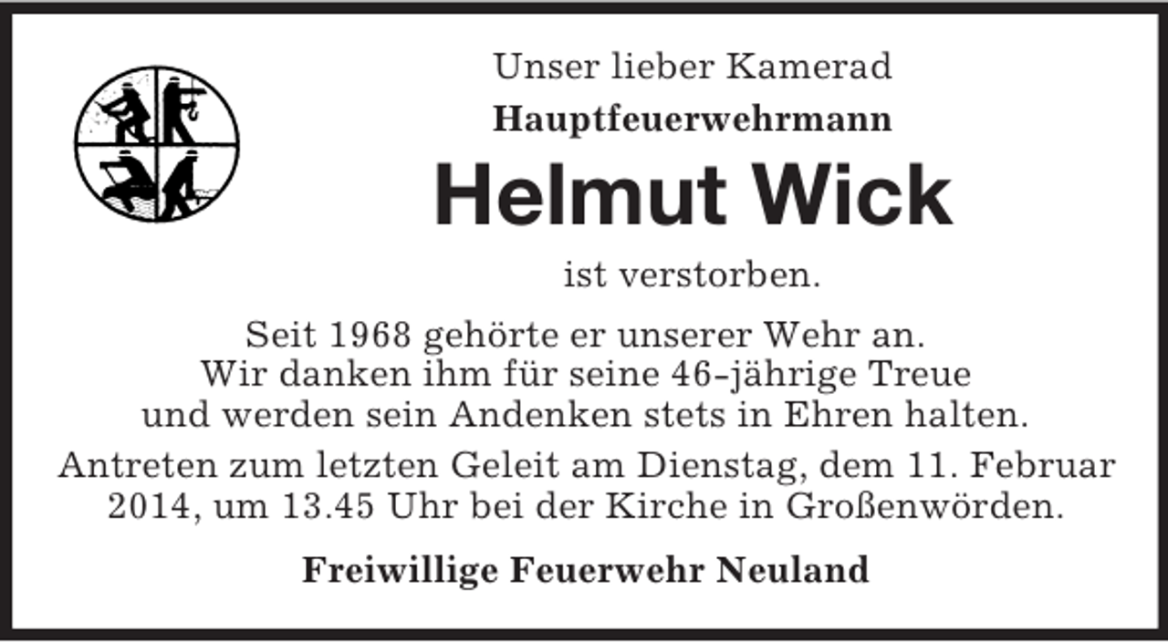<p>Unser lieber Kamerad<br />Hauptfeuerwehrmann<br />Helmut Wick<br />ist verstorben.<br />Seit 1968 gehörte er unserer Wehr an.<br />Wir danken ihm für seine 46-jährige Treue<br />und werden sein Andenken stets in Ehren halten.<br />Antreten zum letzten Geleit am Dienstag, dem 11. Februar 2014, um 13.45 Uhr bei der Kirche in Großenwörden.<br />Freiwillige Feuerwehr Neuland</p>