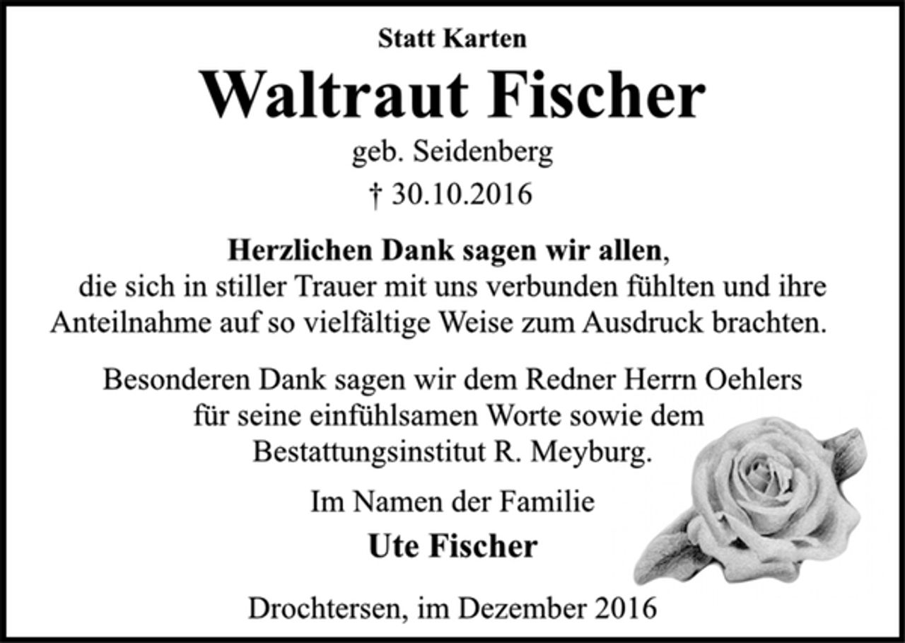 <p>Statt Karten<br />Waltraut Fischer<br />geb. Seidenberg<br />† 30.10.2016</p><p>Herzlichen Dank sagen wir allen,<br />die sich in stiller Trauer mit uns verbunden fühlten und ihre<br />Anteilnahme auf so vielfältige Weise zum Ausdruck brachten.<br />Besonderen Dank sagen wir dem Redner Herrn Oehlers<br />für seine einfühlsamen Worte sowie dem<br />Bestattungsinstitut R. Meyburg.</p><p>Im Namen der Familie<br />Ute Fischer</p><p>Drochtersen, im Dezember 2016</p>