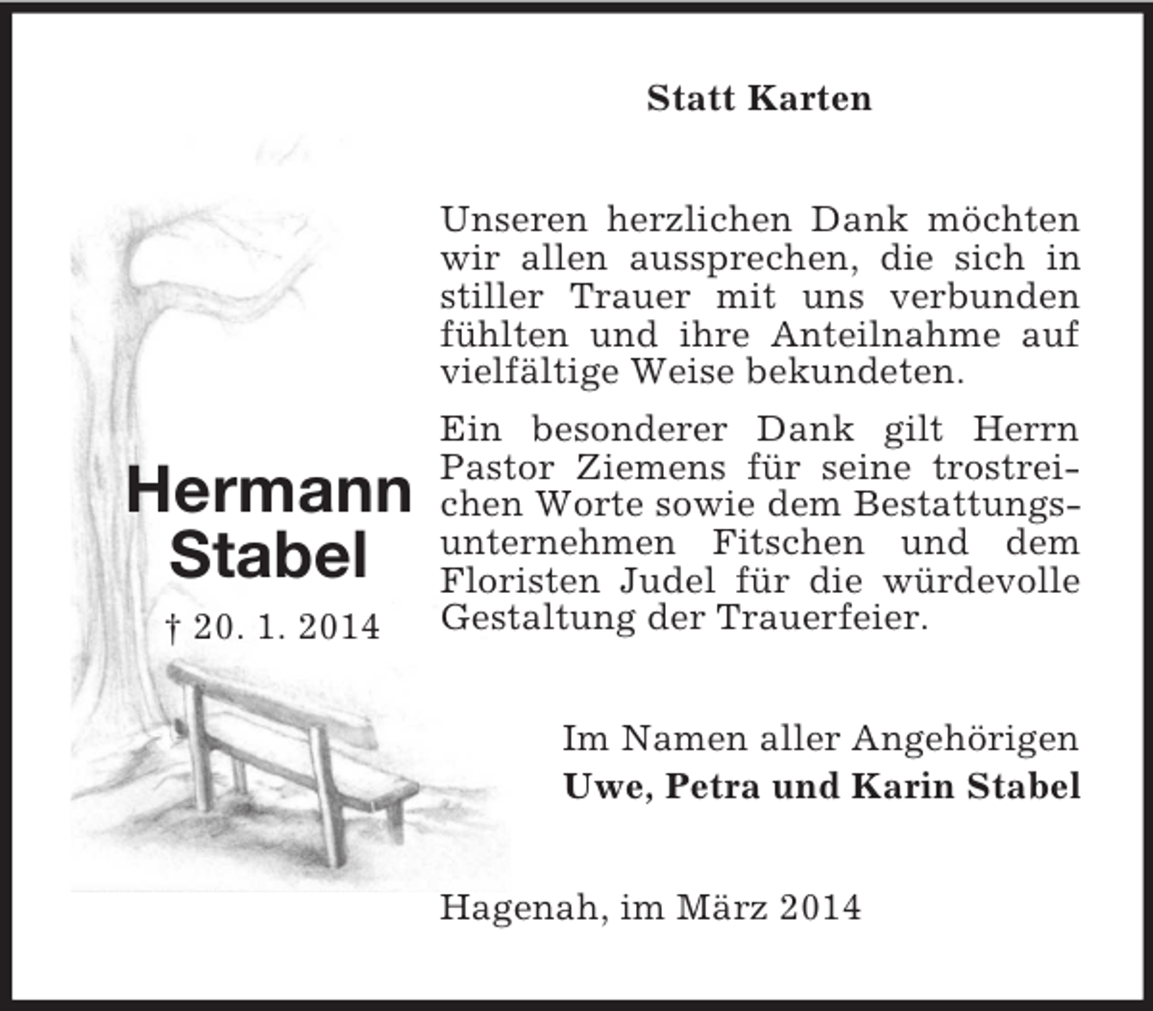 <p>Hermann<br />Stabel<br />† 20. 1. 2014<br />Statt Karten<br />Unseren herzlichen Dank möchten wir allen aussprechen, die sich in stiller Trauer mit uns verbunden fühlten und ihre Anteilnahme auf vielfältige Weise bekundeten.<br />Ein besonderer Dank gilt Herrn Pastor Ziemens für seine trostreichen Worte sowie dem Bestattungsunternehmen Fitschen und dem Floristen Judel für die würdevolle Gestaltung der Trauerfeier.<br />Im Namen aller Angehörigen<br />Uwe, Petra und Karin Stabel<br />Hagenah, im März 2014</p>