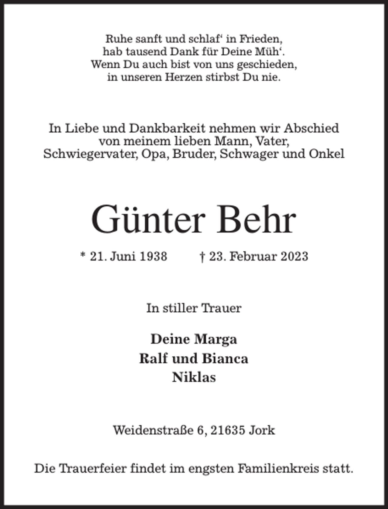 <p>Ruhe sanft und schlaf' in Frieden,<br />hab tausend Dank für Deine Müh'.<br />Wenn Du auch bist von uns geschieden,<br />in unseren Herzen stirbst Du nie.<br />In Liebe und Dankbarkeit nehmen wir Abschied<br />von meinem lieben Mann, Vater,<br />Schwiegervater, Opa, Bruder, Schwager und Onkel<br />Günter Behr<br />* 21. Juni 1938 † 23. Februar 2023<br />In stiller Trauer</p><p>Deine Marga<br />Ralf und Bianca<br />Niklas<br />Weidenstraße 6, 21635 Jork</p><p>Die Trauerfeier findet im engsten Familienkreis statt.</p>