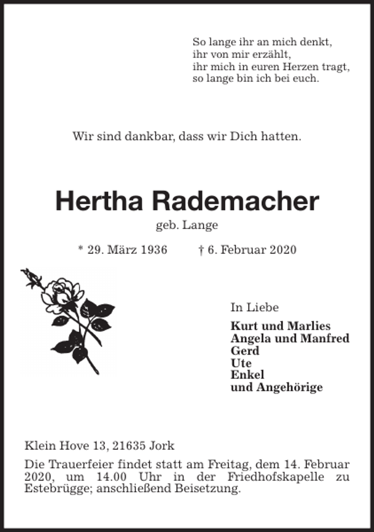 <p>So lange ihr an mich denkt,<br />ihr von mir erzählt,<br />ihr mich in euren Herzen tragt,<br />so lange bin ich bei euch.<br />Wir sind dankbar, dass wir Dich hatten.<br />Hertha Rademacher<br />geb. Lange<br />* 29. März 1936 † 6. Februar 2020<br />In Liebe<br />Kurt und Marlies<br />Angela und Manfred<br />Gerd<br />Ute<br />Enkel<br />und Angehörige<br />Klein Hove 13, 21635 Jork<br />Die Trauerfeier findet statt am Freitag, dem 14. Februar 2020, um 14.00 Uhr in der Friedhofskapelle zu<br />Estebrügge; anschließend Beisetzung.</p>