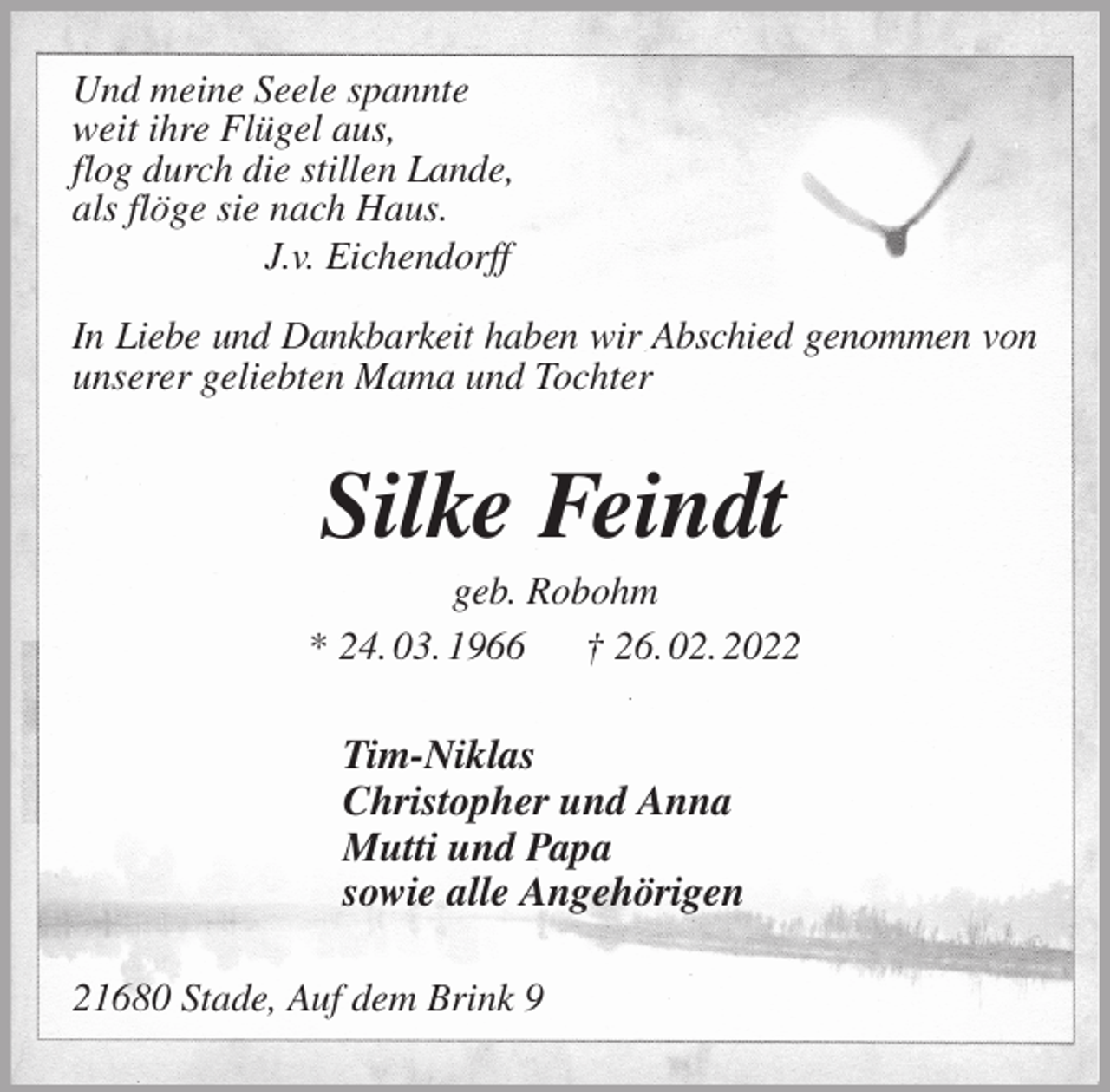 <p>Und meine Seele spannte<br />weit ihre Flügel aus,<br />flog durch die stillen Lande,<br />als flöge sie nach Haus.<br />J.v. Eichendorff</p>
<p>In Liebe und Dankbarkeit haben wir Abschied genommen von<br />unserer geliebten Mama und Tochter<br />Silke Feindt<br />geb. Robohm<br />* 24. 03. 1966 † 26. 02. 2022<br />Tim-Niklas<br />Christopher und Anna<br />Mutti und Papa<br />sowie alle Angehörigen<br />21680 Stade, Auf dem Brink 9</p>
