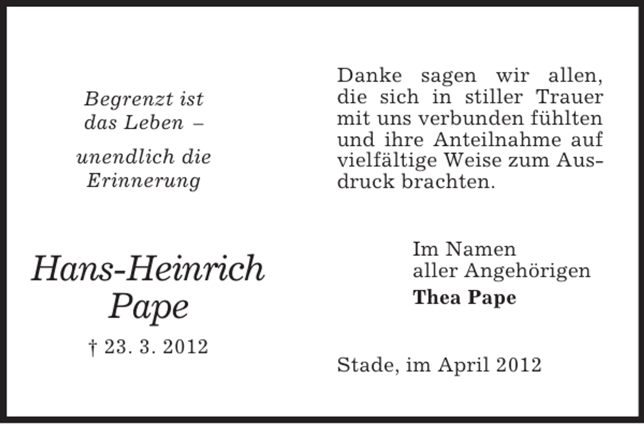 <p>Begrenzt ist<br />das Leben –<br />unendlich die<br />Erinnerung</p><p>Hans-Heinrich<br />Pape<br />† 23. 3. 2012</p><p>Danke sagen wir allen,<br />die sich in stiller Trauer<br />mit uns verbunden fühlten<br />und ihre Anteilnahme auf<br />vielfältige Weise zum Ausdruck brachten.<br />Im Namen<br />aller Angehörigen<br />Thea Pape<br />Stade, im April 2012</p>