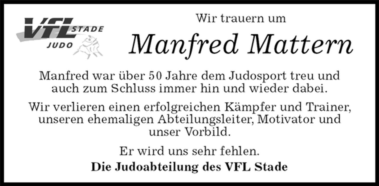 <p>Wir trauern um<br />Manfred Mattern<br />Manfred war über 50 Jahre dem Judosport treu und<br />auch zum Schluss immer hin und wieder dabei.<br />Wir verlieren einen erfolgreichen Kämpfer und Trainer, unseren ehemaligen Abteilungsleiter, Motivator und<br />unser Vorbild.<br />Er wird uns sehr fehlen.<br />Die Judoabteilung des VFL Stade</p>