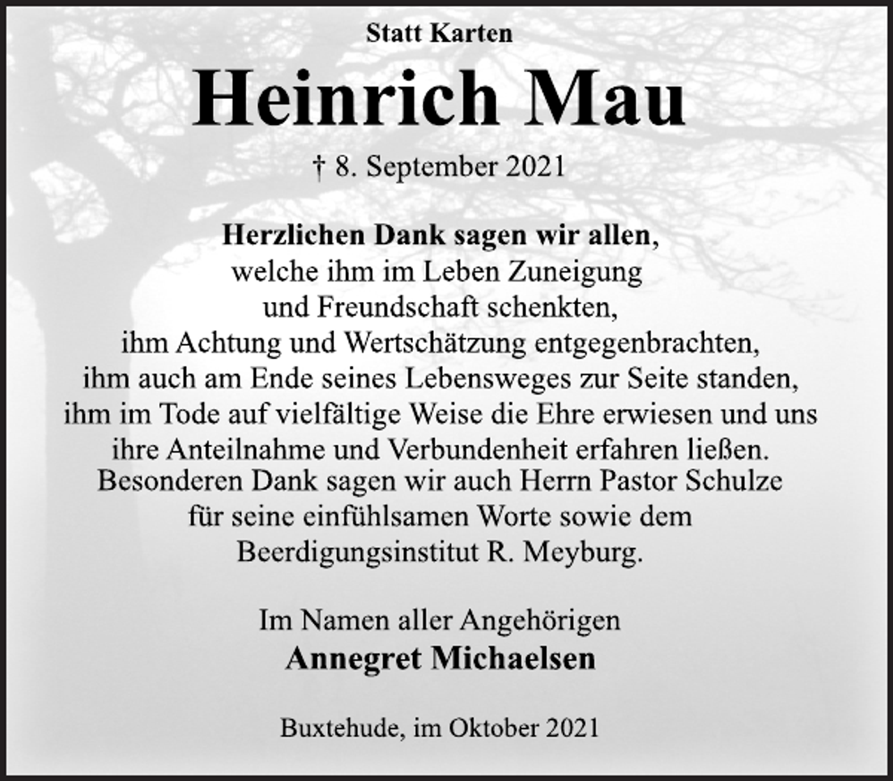 <p>Statt Karten<br />Heinrich Mau<br />† 8. September 2021<br />Herzlichen Dank sagen wir allen,<br />welche ihm im Leben Zuneigung<br />und Freundschaft schenkten,<br />ihm Achtung und Wertschätzung entgegenbrachten,<br />ihm auch am Ende seines Lebensweges zur Seite standen,<br />ihm im Tode auf vielfältige Weise die Ehre erwiesen und uns<br />ihre Anteilnahme und Verbundenheit erfahren ließen.<br />Besonderen Dank sagen wir auch Herrn Pastor Schulze<br />für seine einfühlsamen Worte sowie dem<br />Beerdigungsinstitut R. Meyburg.<br />Im Namen aller Angehörigen<br />Annegret Michaelsen<br />Buxtehude, im Oktober 2021</p>