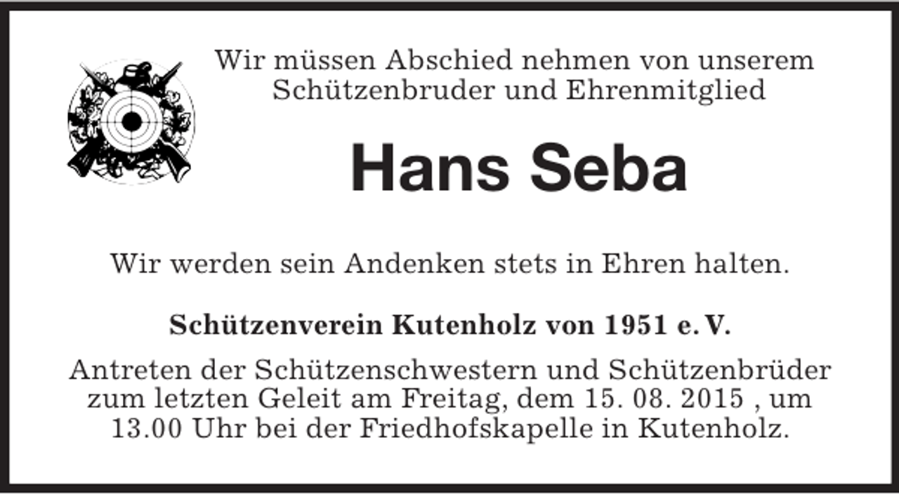 <p>Wir müssen Abschied nehmen von unserem Schützenbruder und Ehrenmitglied<br />Hans Seba<br />Wir werden sein Andenken stets in Ehren halten.<br />Schützenverein Kutenholz von 1951 e. V.<br />Antreten der Schützenschwestern und Schützenbrüder zum letzten Geleit am Freitag, dem 15. 08. 2015 , um 13.00 Uhr bei der Friedhofskapelle in Kutenholz.</p>