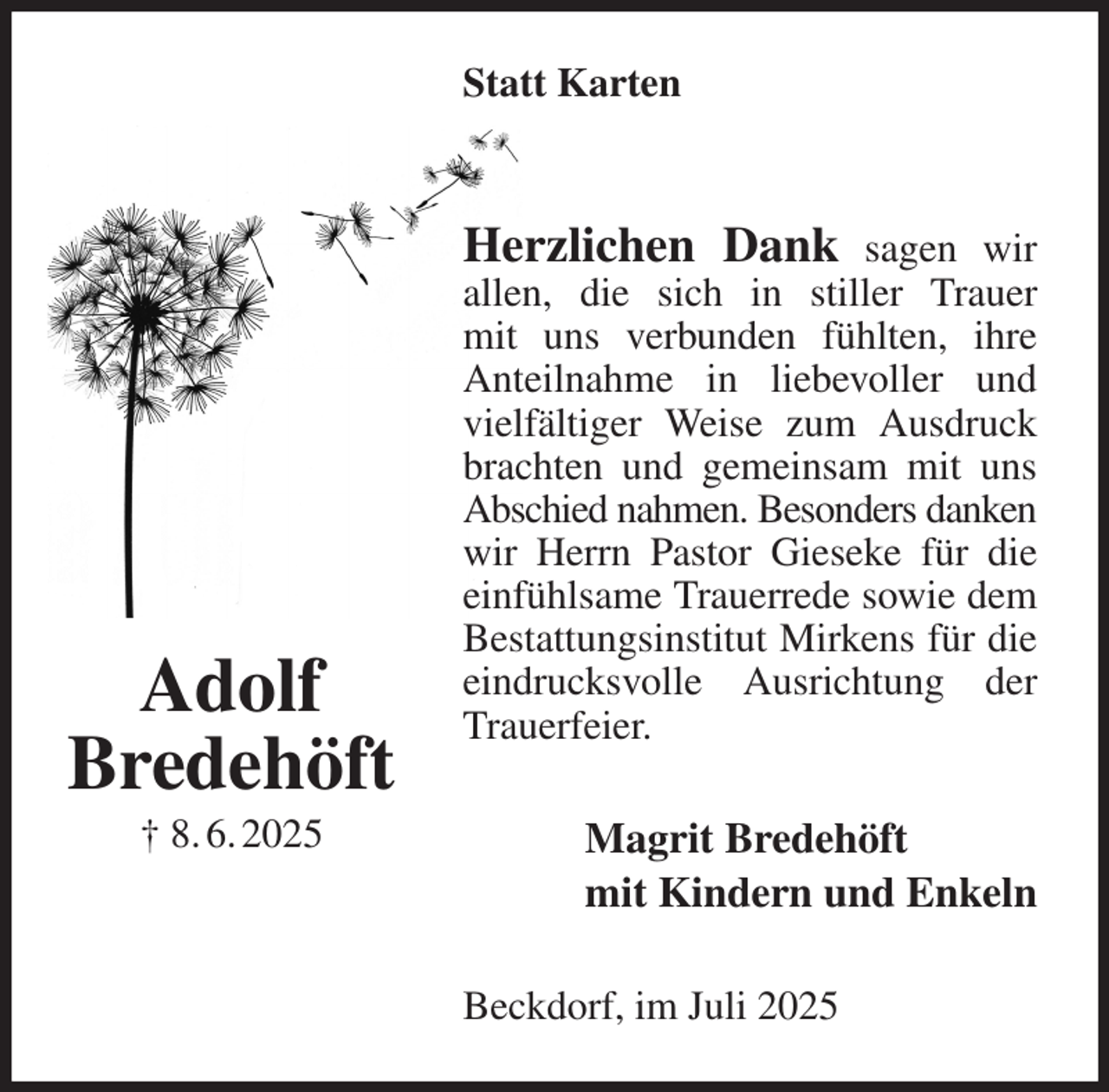 <p>Statt Karten<br />Herzlichen Dank sagen wir allen, die sich in stiller Trauer<br />mit uns verbunden fühlten, ihre Anteilnahme in liebevoller und vielfältiger Weise zum Ausdruck brachten und gemeinsam mit uns Abschied nahmen. Besonders danken<br />wir Herrn Pastor Gieseke für die einfühlsame Trauerrede sowie dem Bestattungsinstitut Mirkens für die eindrucksvolle Ausrichtung der Trauerfeier.<br />Magrit Bredehöft<br />mit Kindern und Enkeln<br />Beckdorf, im Juli 2025<br />Adolf<br />Bredehöft<br />† 8. 6. 2025</p>