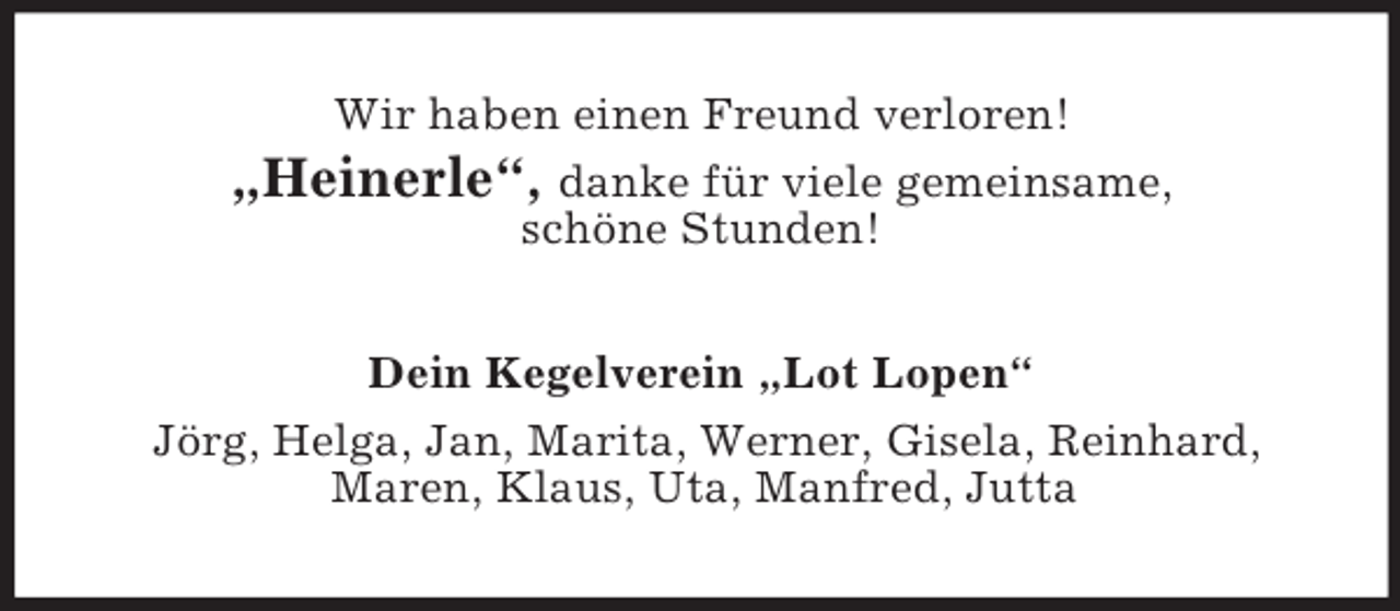 <p>Wir haben einen Freund verloren!<br />„Heinerle“, danke für viele gemeinsame,<br />schöne Stunden!<br />Dein Kegelverein „Lot Lopen“<br />Jörg, Helga, Jan, Marita, Werner, Gisela, Reinhard,<br />Maren, Klaus, Uta, Manfred, Jutta</p>