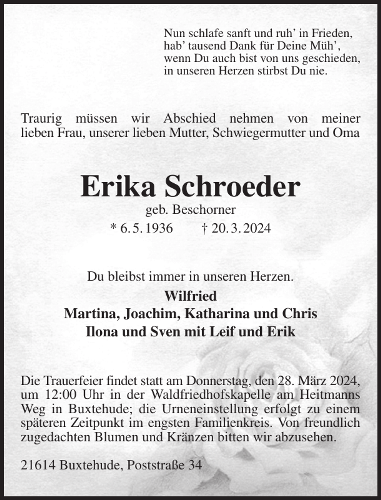 <p>Nun schlafe sanft und ruh' in Frieden,<br />hab' tausend Dank für Deine Müh',<br />wenn Du auch bist von uns geschieden,<br />in unseren Herzen stirbst Du nie.<br />Traurig müssen wir Abschied nehmen von meiner<br />lieben Frau, unserer lieben Mutter, Schwiegermutter und Oma<br />Erika Schroeder<br />geb. Beschorner<br />* 6. 5. 1936 † 20. 3. 2024<br />Du bleibst immer in unseren Herzen.<br />Wilfried<br />Martina, Joachim, Katharina und Chris<br />Ilona und Sven mit Leif und Erik<br />Die Trauerfeier findet statt am Donnerstag, den 28. März 2024,<br />um 12:00 Uhr in der Waldfriedhofskapelle am Heitmanns Weg in Buxtehude; die Urneneinstellung erfolgt zu einem späteren Zeitpunkt im engsten Familienkreis. Von freundlich<br />zugedachten Blumen und Kränzen bitten wir abzusehen.</p><p>21614 Buxtehude, Poststraße 34</p>