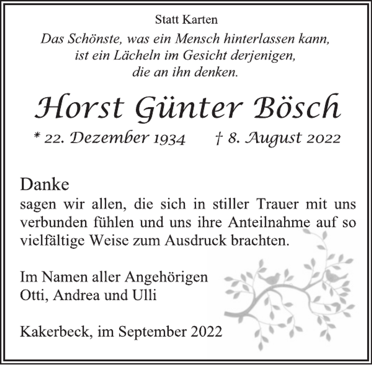 <p>Statt Karten<br />Das Schönste, was ein Mensch hinterlassen kann,<br />ist ein Lächeln im Gesicht derjenigen,<br />die an ihn denken.<br />Horst Günter Bösch<br />* 22. Dezember 1934 † 8. August 2022<br />Danke<br />sagen wir allen, die sich in stiller Trauer mit uns<br />verbunden fühlen und uns ihre Anteilnahme auf so<br />vielfältige Weise zum Ausdruck brachten.<br />Im Namen aller Angehörigen<br />Otti, Andrea und Ulli<br />Kakerbeck, im September 2022</p>