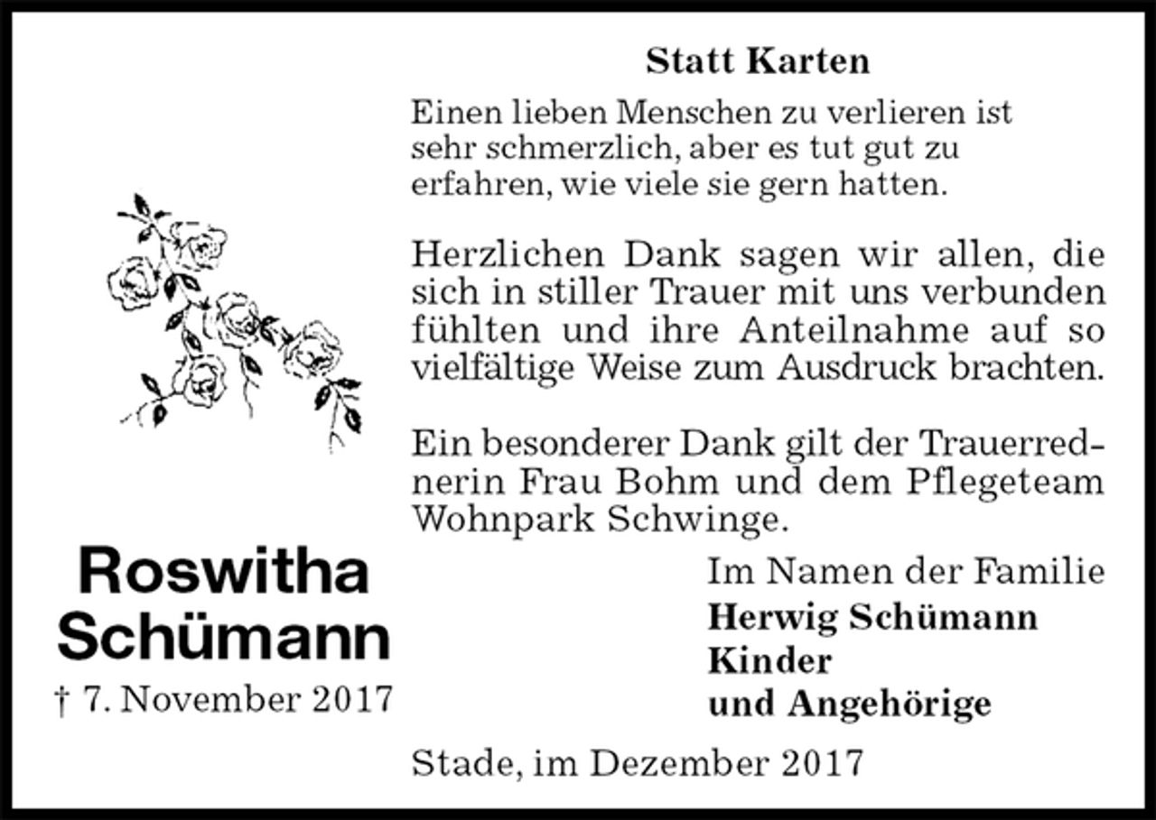 <p>Im Namen der Familie<br />Herwig Schümann<br />Kinder<br />und Angehörige<br />Einen lieben Menschen zu verlieren ist<br />sehr schmerzlich, aber es tut gut zu<br />erfahren, wie viele sie gern hatten.</p>
<p>Herzlichen Dank sagen wir allen, die sich in stiller Trauer mit uns verbunden fühlten und ihre Anteilnahme auf so vielfältige Weise zum Ausdruck brachten.</p>
<p>Ein besonderer Dank gilt der Trauerred-<br />nerin Frau Bohm und dem Pflegeteam<br />Wohnpark Schwinge.<br />Statt Karten<br />Stade, im Dezember 2017<br />Roswitha<br />Schümann<br />† 7. November 2017</p>