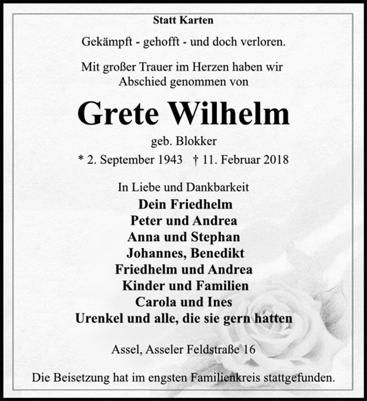<p>Statt Karten<br />Gekämpft - gehofft - und doch verloren.<br />Mit großer Trauer im Herzen haben wir<br />Abschied genommen von<br />Grete Wilhelm<br />geb. Blokker<br />* 2. September 1943 † 11. Februar 2018<br />In Liebe und Dankbarkeit<br />Dein Friedhelm<br />Peter und Andrea<br />Anna und Stephan<br />Johannes, Benedikt<br />Friedhelm und Andrea<br />Kinder und Familien<br />Carola und Ines<br />Urenkel und alle, die sie gern hatten<br />Assel, Asseler Feldstraße 16<br />Die Beisetzung hat im engsten Familienkreis stattgefunden.</p>