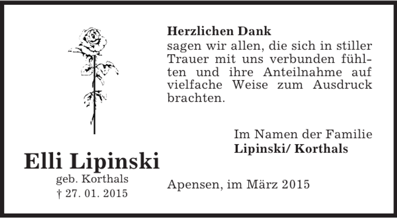 <p>Elli Lipinski<br />geb. Korthals<br />† 27. 01. 2015<br />Herzlichen Dank<br />sagen wir allen, die sich in stiller Trauer mit uns verbunden fühlten und ihre Anteilnahme auf vielfache Weise zum Ausdruck brachten.<br />Im Namen der Familie<br />Lipinski/ Korthals<br />Apensen, im März 2015</p>