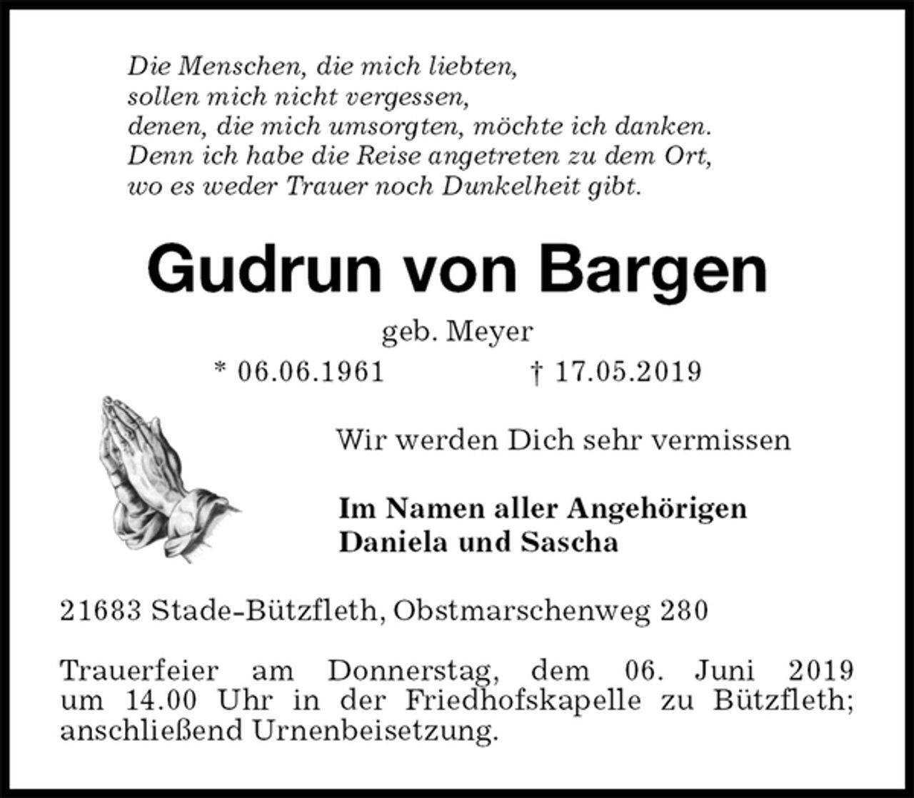 <p>Die Menschen, die mich liebten,<br />sollen mich nicht vergessen,<br />denen, die mich umsorgten, möchte ich danken.<br />Denn ich habe die Reise angetreten zu dem Ort,<br />wo es weder Trauer noch Dunkelheit gibt.<br />Gudrun von Bargen<br />geb. Meyer<br />* 06.06.1961 † 17.05.2019<br />Wir werden Dich sehr vermissen<br />Im Namen aller Angehörigen<br />Daniela und Sascha<br />21683 Stade-Bützfleth, Obstmarschenweg 280</p>
<p>Trauerfeier am Donnerstag, dem 06. Juni 2019<br />um 14.00 Uhr in der Friedhofskapelle zu Bützfleth;<br />anschließend Urnenbeisetzung.</p>