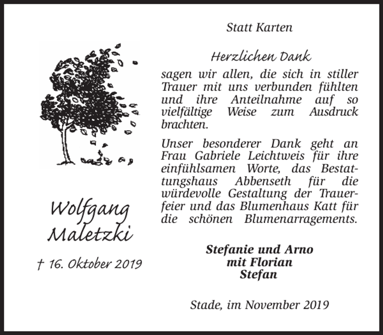 <p>Statt Karten<br />Herzlichen Dank<br />sagen wir allen, die sich in stiller Trauer mit uns verbunden fühlten und ihre Anteilnahme auf so<br />vielfältige Weise zum Ausdruck brachten.<br />Unser besonderer Dank geht an Frau Gabriele Leichtweis für ihre einfühlsamen Worte, das Bestattungshaus Abbenseth für die<br />würdevolle Gestaltung der Trauerfeier und das Blumenhaus Katt für die schönen Blumenarragements.<br />Stade, im November 2019<br />Stefanie und Arno<br />mit Florian<br />Stefan<br />Wolfgang<br />Maletzki<br />† 16. Oktober 2019</p>