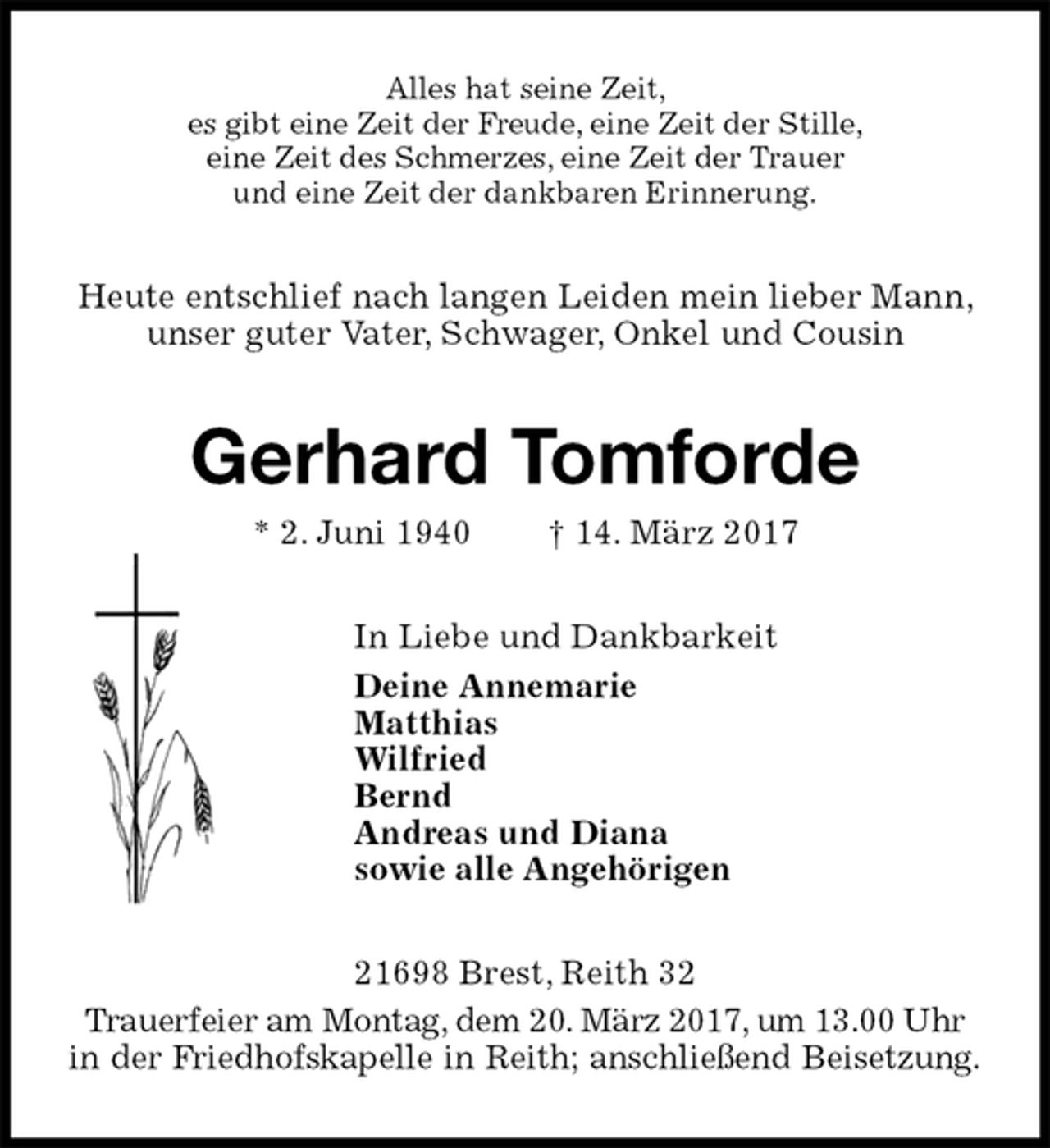 <p>Alles hat seine Zeit,<br />es gibt eine Zeit der Freude, eine Zeit der Stille,<br />eine Zeit des Schmerzes, eine Zeit der Trauer<br />und eine Zeit der dankbaren Erinnerung.<br />Heute entschlief nach langen Leiden mein lieber Mann, unser guter Vater, Schwager, Onkel und Cousin<br />Gerhard Tomforde<br />* 2. Juni 1940 † 14. März 2017<br />In Liebe und Dankbarkeit<br />Deine Annemarie<br />Matthias<br />Wilfried<br />Bernd<br />Andreas und Diana<br />sowie alle Angehörigen<br />21698 Brest, Reith 32<br />Trauerfeier am Montag, dem 20. März 2017, um 13.00 Uhr in der Friedhofskapelle in Reith; anschließend Beisetzung.</p>