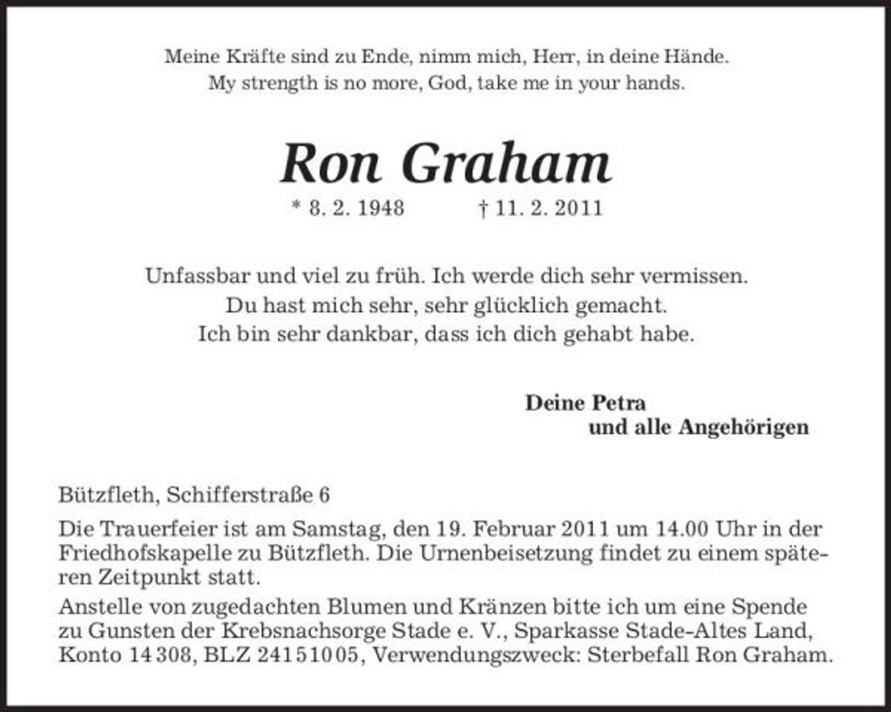<p>Meine Kräfte sind zu Ende, nimm mich, Herr, in deine Hände.<br />My strength is no more, God, take me in your hands.<br />Ron Graham<br />* 8. 2. 1948 † 11. 2. 2011<br />Unfassbar und viel zu früh. Ich werde dich sehr vermissen.<br />Du hast mich sehr, sehr glücklich gemacht.<br />Ich bin sehr dankbar, dass ich dich gehabt habe.<br />Deine Petra<br />und alle Angehörigen<br />Bützfleth, Schifferstraße 6<br />Die Trauerfeier ist am Samstag, den 19. Februar 2011 um 14.00 Uhr in der Friedhofskapelle zu Bützfleth. Die Urnenbeisetzung findet zu einem späteren Zeitpunkt statt.<br />Anstelle von zugedachten Blumen und Kränzen bitte ich um eine Spende zu Gunsten der Krebsnachsorge Stade e. V., Sparkasse Stade-Altes Land, Konto 14 308, BLZ 241 510 05, Verwendungszweck: Sterbefall Ron Graham.</p>
