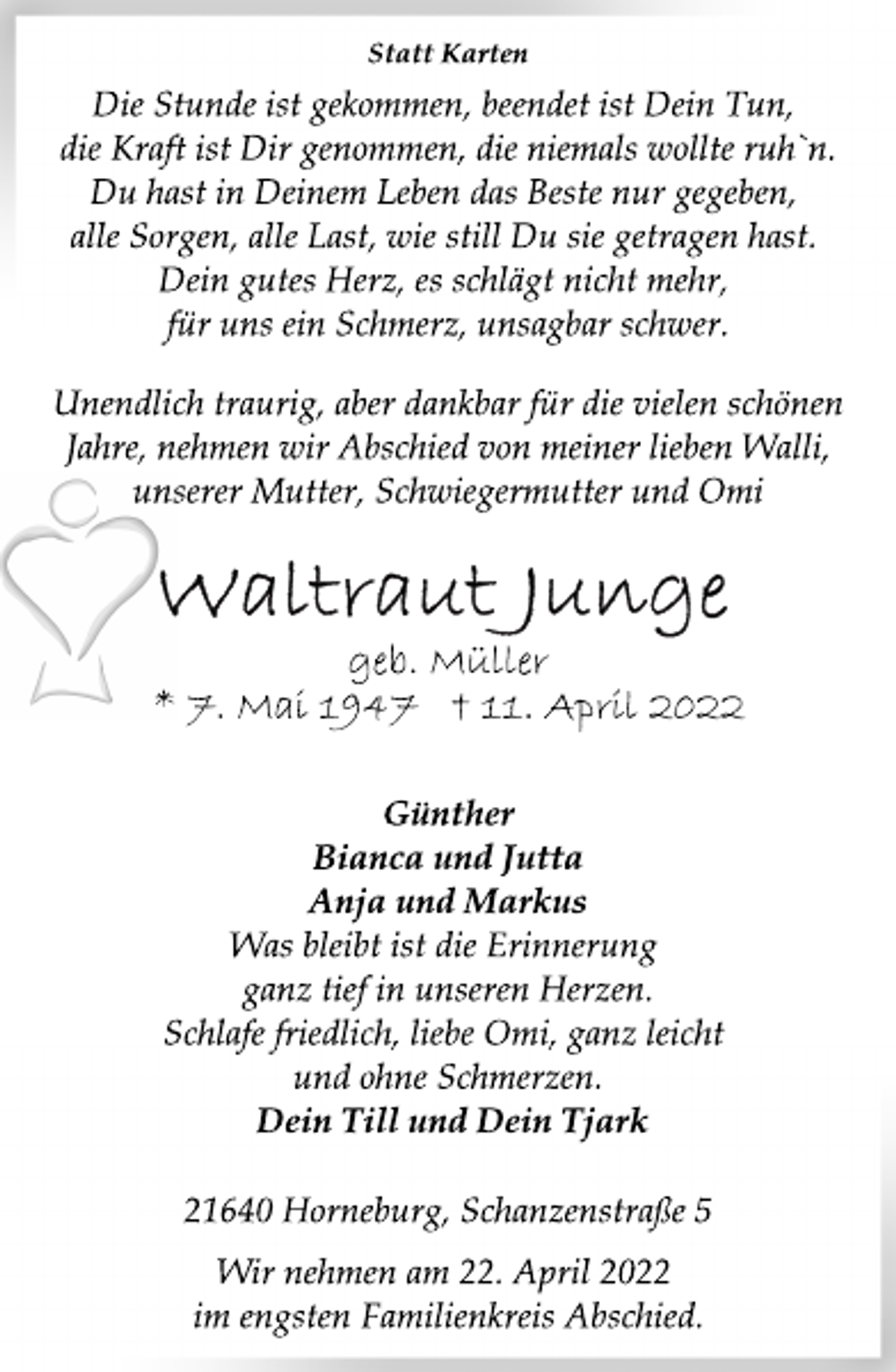 <p>Statt Karten<br />Die Stunde ist gekommen, beendet ist Dein Tun,<br />die Kraft ist Dir genommen, die niemals wollte ruh`n.<br />Du hast in Deinem Leben das Beste nur gegeben,<br />alle Sorgen, alle Last, wie still Du sie getragen hast.<br />Dein gutes Herz, es schlägt nicht mehr,<br />für uns ein Schmerz, unsagbar schwer.<br />Unendlich traurig, aber dankbar für die vielen schönen<br />Jahre, nehmen wir Abschied von meiner lieben Walli,<br />unserer Mutter, Schwiegermutter und Omi<br />Waltraut Junge<br />geb. Müller<br />* 7. Mai 1947 † 11. April 2022<br />Günther<br />Bianca und Jutta<br />Anja und Markus<br />Was bleibt ist die Erinnerung<br />ganz tief in unseren Herzen.<br />Schlafe friedlich, liebe Omi, ganz leicht<br />und ohne Schmerzen.<br />Dein Till und Dein Tjark<br />21640 Horneburg, Schanzenstraße 5<br />Wir nehmen am 22. April 2022<br />im engsten Familienkreis Abschied.</p>