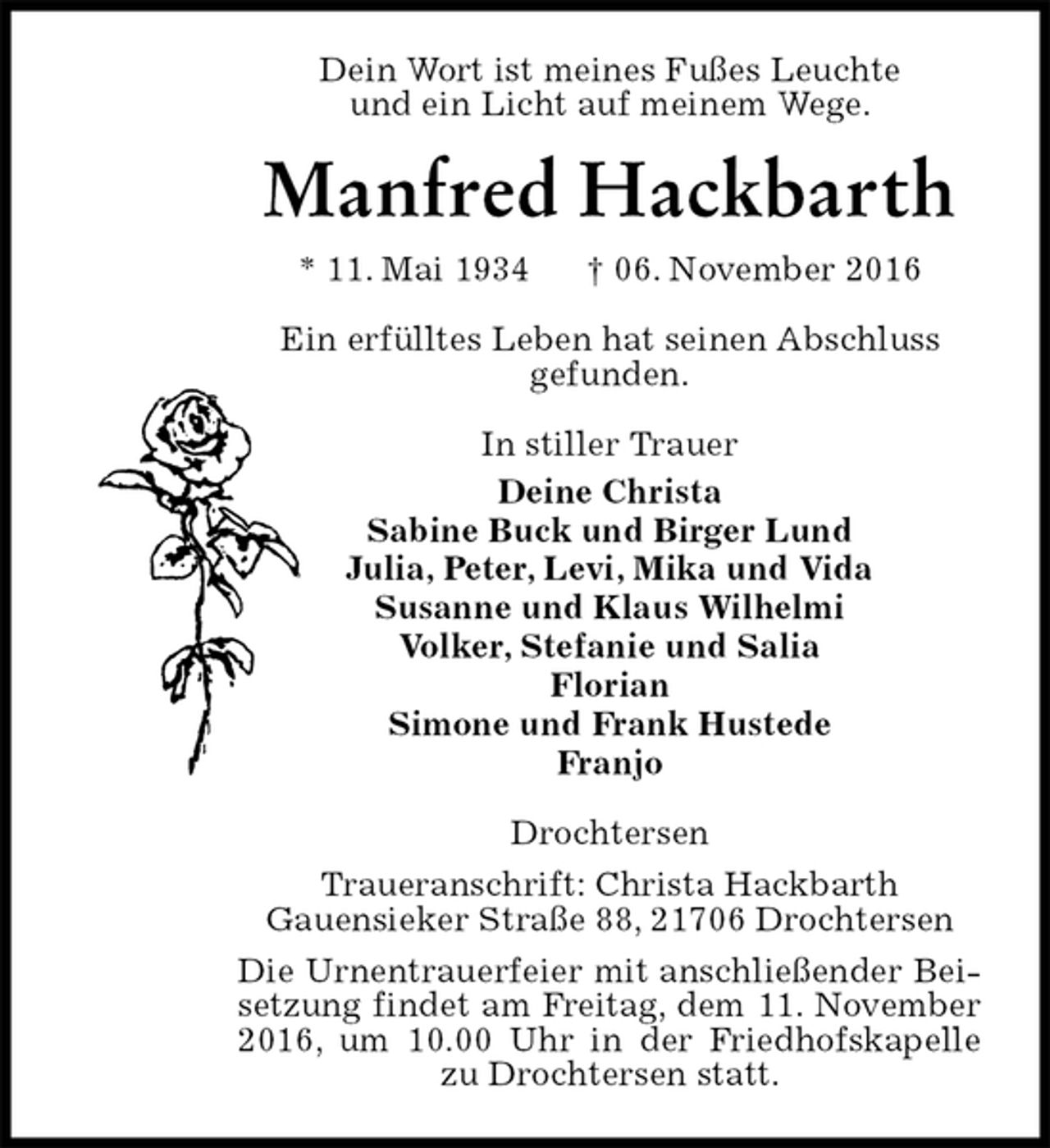 <p>Dein Wort ist meines Fußes Leuchte<br />und ein Licht auf meinem Wege.<br />Manfred Hackbarth<br />* 11. Mai 1934 † 06. November 2016<br />Ein erfülltes Leben hat seinen Abschluss<br />gefunden.<br />In stiller Trauer<br />Deine Christa<br />Sabine Buck und Birger Lund<br />Julia, Peter, Levi, Mika und Vida<br />Susanne und Klaus Wilhelmi<br />Volker, Stefanie und Salia<br />Florian<br />Simone und Frank Hustede<br />Franjo<br />Drochtersen<br />Traueranschrift: Christa Hackbarth<br />Gauensieker Straße 88, 21706 Drochtersen<br />Die Urnentrauerfeier mit anschließender Beisetzung findet am Freitag, dem 11. November 2016, um 10.00 Uhr in der Friedhofskapelle zu Drochtersen statt.</p>