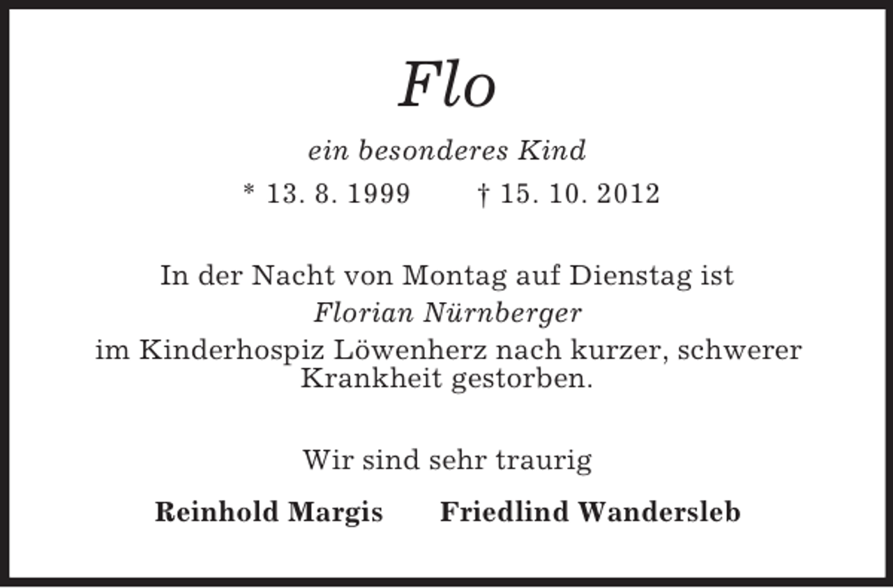 <p>Flo<br />ein besonderes Kind<br />* 13. 8. 1999 † 15. 10. 2012<br />In der Nacht von Montag auf Dienstag ist<br />Florian Nürnberger<br />im Kinderhospiz Löwenherz nach kurzer, schwerer<br />Krankheit gestorben.<br />Wir sind sehr traurig<br />Reinhold Margis Friedlind Wandersleb</p>