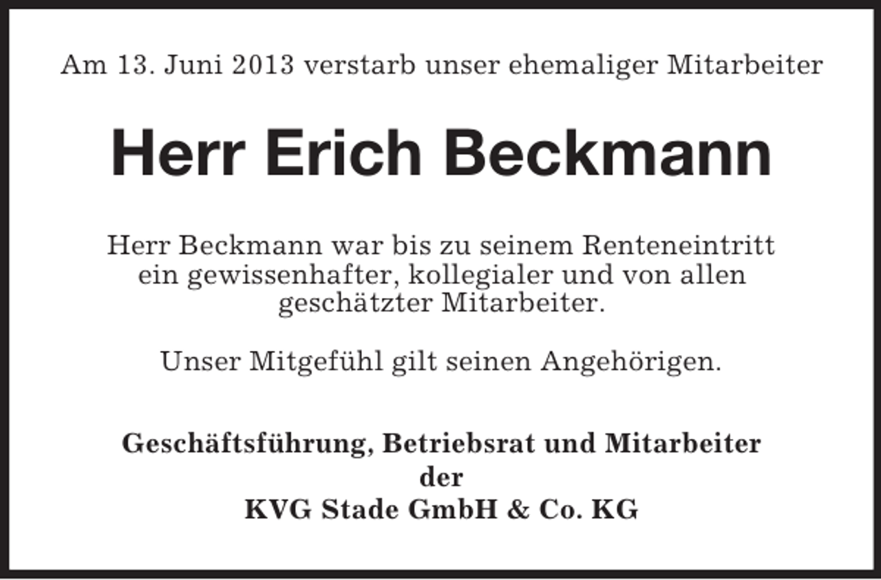 <p>Am 13. Juni 2013 verstarb unser ehemaliger Mitarbeiter</p><p>Herr Erich Beckmann<br />Herr Beckmann war bis zu seinem Renteneintritt<br />ein gewissenhafter, kollegialer und von allen<br />geschätzter Mitarbeiter.<br />Unser Mitgefühl gilt seinen Angehörigen.<br />Geschäftsführung, Betriebsrat und Mitarbeiter<br />der<br />KVG Stade GmbH &amp; Co. KG</p>