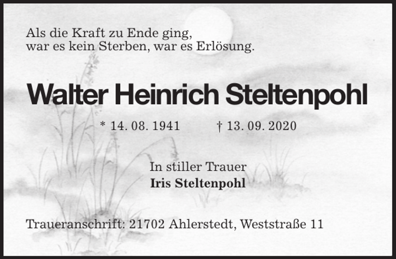 <p>Als die Kraft zu Ende ging,<br />war es kein Sterben, war es Erlösung.<br />Walter Heinrich Steltenpohl<br />* 14. 08. 1941 † 13. 09. 2020<br />In stiller Trauer<br />Iris Steltenpohl<br />Traueranschrift: 21702 Ahlerstedt, Weststraße 11</p>