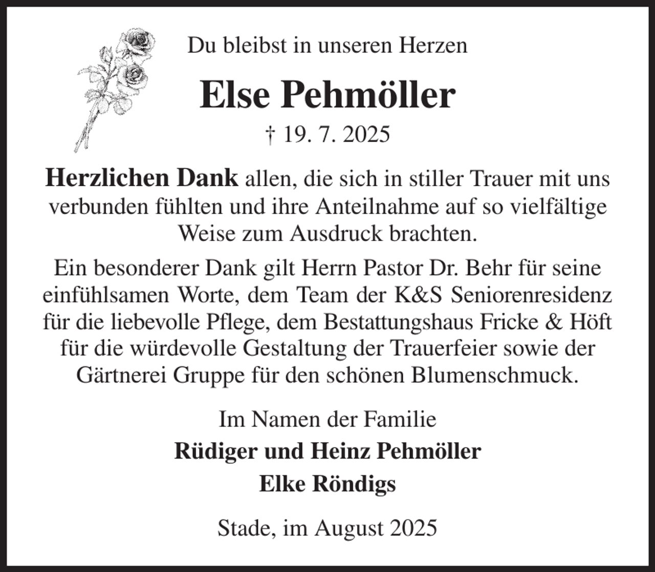 <p>Du bleibst in unseren Herzen<br />Else Pehmöller<br />† 19. 7. 2025<br />Herzlichen Dank allen, die sich in stiller Trauer mit uns<br />verbunden fühlten und ihre Anteilnahme auf so vielfältige Weise zum Ausdruck brachten.<br />Ein besonderer Dank gilt Herrn Pastor Dr. Behr für seine einfühlsamen Worte, dem Team der K&amp;S Seniorenresidenz<br />für die liebevolle Pflege, dem Bestattungshaus Fricke &amp; Höft<br />für die würdevolle Gestaltung der Trauerfeier sowie der Gärtnerei Gruppe für den schönen Blumenschmuck.<br />Im Namen der Familie<br />Rüdiger und Heinz Pehmöller<br />Elke Röndigs<br />Stade, im August 2025</p>