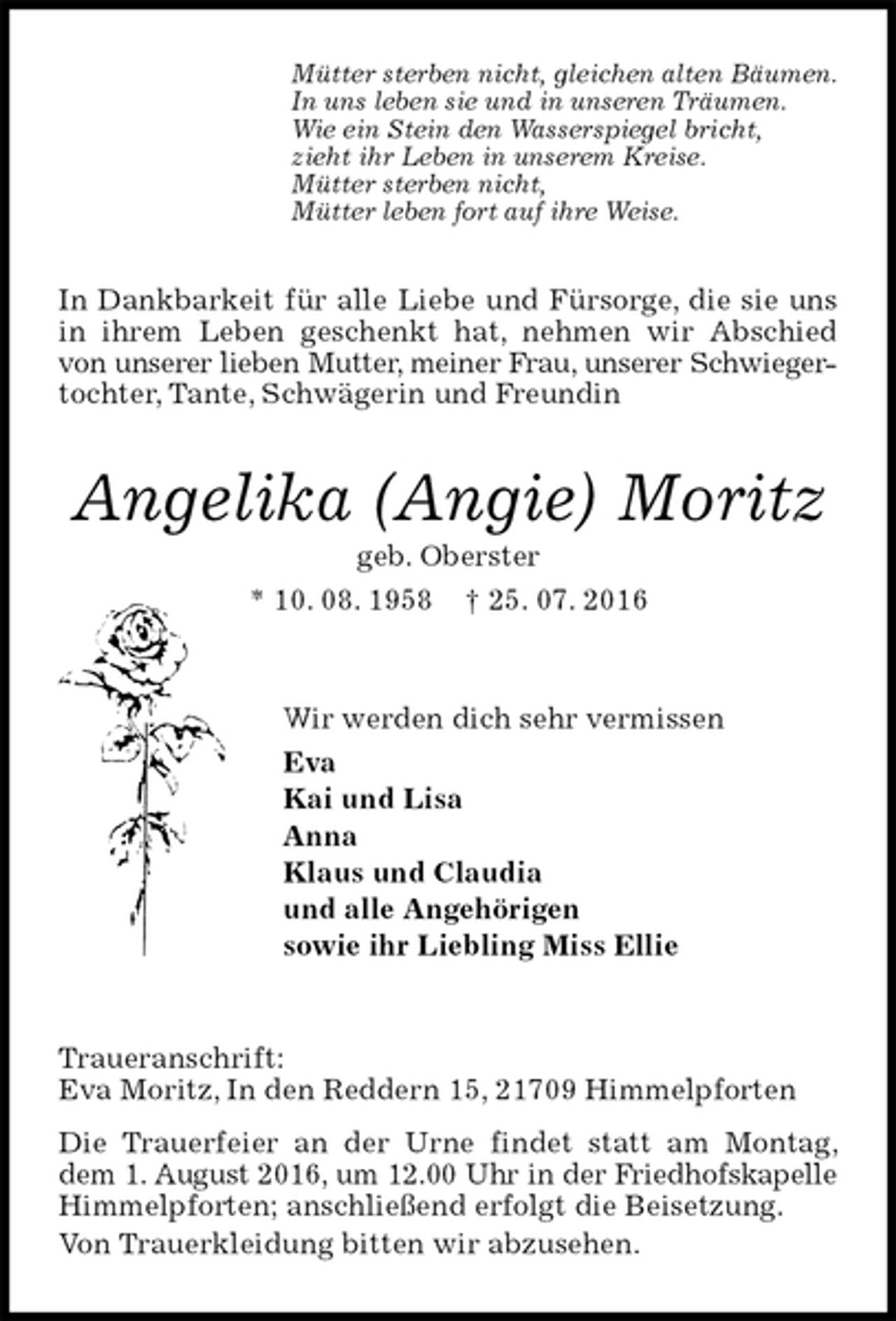 <p>Mütter sterben nicht, gleichen alten Bäumen.<br />In uns leben sie und in unseren Träumen.<br />Wie ein Stein den Wasserspiegel bricht,<br />zieht ihr Leben in unserem Kreise.<br />Mütter sterben nicht,<br />Mütter leben fort auf ihre Weise.<br />In Dankbarkeit für alle Liebe und Fürsorge, die sie uns in ihrem Leben geschenkt hat, nehmen wir Abschied von unserer lieben Mutter, meiner Frau, unserer Schwieger-<br />tochter, Tante, Schwägerin und Freundin<br />Angelika (Angie) Moritz<br />geb. Oberster<br />* 10. 08. 1958 † 25. 07. 2016<br />Wir werden dich sehr vermissen<br />Eva<br />Kai und Lisa<br />Anna<br />Klaus und Claudia<br />und alle Angehörigen<br />sowie ihr Liebling Miss Ellie<br />Traueranschrift:<br />Eva Moritz, In den Reddern 15, 21709 Himmelpforten<br />Die Trauerfeier an der Urne findet statt am Montag, dem 1. August 2016, um 12.00 Uhr in der Friedhofskapelle<br />Himmelpforten; anschließend erfolgt die Beisetzung.<br />Von Trauerkleidung bitten wir abzusehen.</p>